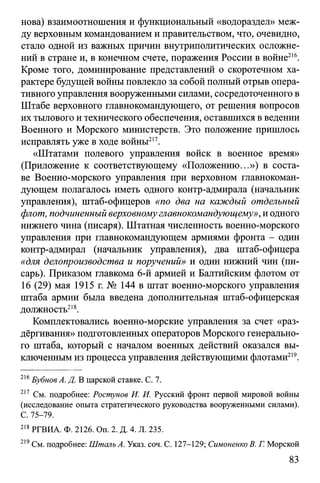 нова) взаимоотношения и функциональный «водораздел» меж­
ду верховным командованием и правительством, что, очевидно,
стало одной из важных причин внутриполитических осложне­
ний в стране и, в конечном счете, поражения России в войне216.
Кроме того, доминирование представлений о скоротечном ха­
рактере будущей войны повлекло за собой полный отрыв опера­
тивного управления вооруженными силами, сосредоточенного в
Штабе верховного главнокомандующего, от решения вопросов
их тылового итехнического обеспечения, оставшихся в ведении
Военного и Морского министерств. Это положение пришлось
исправлять уже в ходе войны217.
«Штатами полевого управления войск в военное время»
(Приложение к соответствующему «Положению...») в соста­
ве Военно-морского управления при верховном главнокоман­
дующем полагалось иметь одного контр-адмирала (начальник
управления), штаб-офицеров «по два на каждый отдельный
флот, подчиненный верховномуглавнокомандующему», иодного
нижнего чина (писаря). Штатная численность военно-морского
управления при главнокомандующем армиями фронта - один
контр-адмирал (начальник управления), два штаб-офицера
«для делопроизводства и поручений» и один нижний чин (пи­
сарь). Приказом главкома 6-й армией и Балтийским флотом от
16 (29) мая 1915 г. № 144 в штат военно-морского управления
штаба армии была введена дополнительная штаб-офицерская
должность218.
Комплектовались военно-морские управления за счет «раз­
дёргивания» подготовленных операторов Морского генерально­
го штаба, который с началом военных действий оказался вы­
ключенным из процесса управления действующими флотами219.
216Бубнов А. Д. В царской ставке. С. 7.
217 См. подробнее: Ростунов И. И. Русский фронт первой мировой войны
(исследование опыта стратегического руководства вооруженными силами).
С. 75-79.
218 РГВИА. Ф. 2126. Оп. 2. Д. 4. Л. 235.
219См. подробнее: Шталь А. Указ. соч. С. 127-129; Симоненко В. Г. Морской
83
 