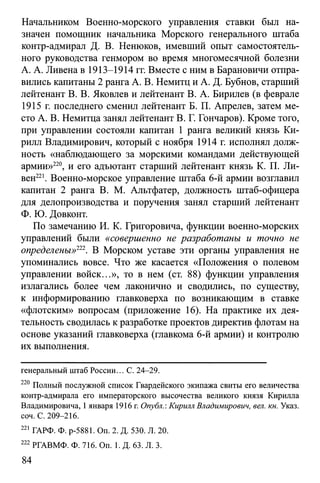Начальником Военно-морского управления ставки был на­
значен помощник начальника Морского генерального штаба
контр-адмирал Д. В. Ненюков, имевший опыт самостоятель­
ного руководства генмором во время многомесячной болезни
А. А. Ливена в 1913-1914 гг. Вместе с ним в Барановичи отпра­
вились капитаны 2 ранга А. В. Немитц и А. Д. Бубнов, старший
лейтенант В. В. Яковлев и лейтенант В. А. Бирилев (в феврале
1915 г. последнего сменил лейтенант Б. П. Апрелев, затем ме­
сто А. В. Немитца занял лейтенант В. Г. Гончаров). Кроме того,
при управлении состояли капитан 1 ранга великий князь Ки­
рилл Владимирович, который с ноября 1914 г. исполнял долж­
ность «наблюдающего за морскими командами действующей
армии»220, и его адъютант старший лейтенант князь К. П. Ди­
вен221. Военно-морское управление штаба 6-й армии возглавил
капитан 2 ранга В. М. Альтфатер, должность штаб-офицера
для делопроизводства и поручения занял старший лейтенант
Ф. Ю. Довконт.
По замечанию И. К. Григоровича, функции военно-морских
управлений были «совершенно не разработаны и точно не
определены»221. В Морском уставе эти органы управления не
упоминались вовсе. Что же касается «Положения о полевом
управлении войск...», то в нем (ст. 88) функции управления
излагались более чем лаконично и сводились, по существу,
к информированию главковерха по возникающим в ставке
«флотским» вопросам (приложение 16). На практике их дея­
тельность сводилась кразработке проектов директив флотам на
основе указаний главковерха (главкома 6-й армии) и контролю
их выполнения.
генеральный штаб России... С. 24-29.
220 Полный послужной список Гвардейского экипажа свиты его величества
контр-адмирала его императорского высочества великого князя Кирилла
Владимировича, 1января 1916 г. Опубл.: Кирилл Владимирович, вел. кн. Указ.
соч. С. 209-216.
221 ГАРФ. Ф. р-5881. Оп. 2. Д. 530. Л. 20.
222 РГАВМФ. Ф. 716. On. 1. Д. 63. Л. 3.
84
 