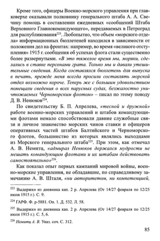 Кроме того, офицеры Военно-морского управления при глав­
коверхе оказывали полковнику генерального штаба А. А. Све-
чину помощь в составлении ежедневных «сообщений Штаба
Верховного Главнокомандующего», передаваемых в Петроград
для распубликования223. Любопытно, что объем «морского отде­
ла» информационных бюллетеней находился в зависимости от
положения дел на фронтах: например, во время «великого отсту­
пления» 1915 г. сообщения об успехах флота стали существенно
более развернутыми. «В это тяжелое время мы, моряки, сде­
лались в ставке персонами грата. Только мы и давали утеши­
тельные сведения. Когда составлялся бюллетень для выпуска
в печать, прежде меня всегда просили составлять морской
отдел возможно короче. Теперь же с большим удовольствием
помещали сведения о всех парусных судах, безжалостно уни­
чтожаемых Черноморским флотом» - писал по этому поводу
Д. В. Ненюков224.
По свидетельству Б. П. Апрелева, «тесной и дружной»
работе военно-морских управлений и штабов командующи­
ми флотами немало способствовали давние служебные свя­
зи и личное знакомство морских чинов ставки и офицеров
оперативных частей штабов Балтийского и Черноморско­
го флотов, большинство из которых являлись выходцами
из Морского генерального штаба225. При этом, как отмечал
А. В. Немитц, «адмирал Ненюков держался мудрости не
мешать командующим флотами и их штабам действовать
самостоятельно»226.
Как показал опыт первых кампаний мировой войны, воен-
но-морские управления, не обладавшие, по справедливому за­
мечанию А. В. Шталя, «ни авторитетом, ни компетенцией,
223 Выдержки из дневника кап. 2 р. Апрелева (От 14/27 февраля по 12/25
июля 1915 г.). С. 9.
224ГАРФ. Ф. р-5881. On. 1. Д. 532. Л. 58.
225 Выдержки из дневника кап. 2 р. Апрелева (От 14/27 февраля по 12/25
июля 1915 г.). С. 5, 6.
226Немитц А. В. Указ. соч. С. 312.
85
 
