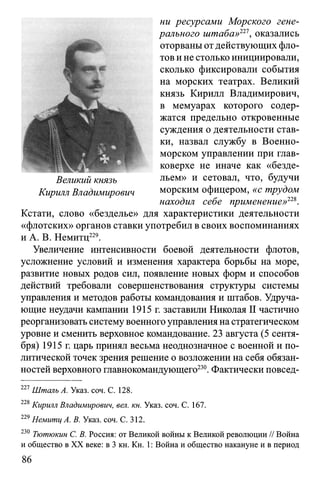 ни ресурсами Морского гене­
рального штаба»221, оказались
оторваныотдействующих фло­
тов и не столько инициировали,
сколько фиксировали события
на морских театрах. Великий
князь Кирилл Владимирович,
в мемуарах которого содер­
жатся предельно откровенные
суждения о деятельности став­
ки, назвал службу в Военно-
морском управлении при глав­
коверхе не иначе как «безде­
льем» и сетовал, что, будучи
морским офицером, «с трудом
находил себе применение>>228.
Кстати, слово «безделье» для характеристики деятельности
«флотских» органов ставки употребил в своих воспоминаниях
и А. В. Немитц229.
Увеличение интенсивности боевой деятельности флотов,
усложнение условий и изменения характера борьбы на море,
развитие новых родов сил, появление новых форм и способов
действий требовали совершенствования структуры системы
управления и методов работы командования и штабов. Удруча­
ющие неудачи кампании 1915 г. заставили Николая II частично
реорганизовать систему военного управления настратегическом
уровне и сменить верховное командование. 23 августа (5 сентя­
бря) 1915 г. царь принял весьма неоднозначное с военной и по­
литической точек зрения решение о возложении на себя обязан­
ностей верховного главнокомандующего230. Фактически повсед­
227Шталь А. Указ. соч. С. 128.
228Кирилл Владимирович, вел. кн. Указ. соч. С. 167.
229Немитц А. В. Указ. соч. С. 312.
230 Тютюкин С. В. Россия: от Великой войны к Великой революции // Война
и общество в XX веке: в 3 кн. Кн. 1: Война и общество накануне и в период
Великий князь
Кирилл Владимирович
 