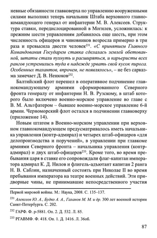 невные обязанности главковерха по управлению вооруженными
силами выполнял теперь начальник Штаба верховного главно­
командующего генерал от инфантерии М. В. Алексеев. Струк­
тура ставки, передислоцированной в Могилев, усложнилась: к
прежним шести управлениям добавилось еще шесть, при этом
численность офицеров и чиновников возросла примерно в три
раза и превысила двести человек231. «С принятием Главного
Командования Государем ставка сделалась землей обетован­
ной, штаты стали пухнуть ирасширяться, и карьеристы всех
рангов устремились туда в надежде урвать свой кусок пирога.
Особенных талантов, впрочем, не появлялось», - не без сарказ­
ма замечает Д. В. Ненюков232.
Балтийский флот перешел в оперативное подчинение глав­
нокомандующему армиями сформированного Северного
фронта генералу от инфантерии Н. В. Рузскому, в штаб кото­
рого было включено военно-морское управление во главе с
В. М. Альтфатером - бывшее военно-морское управление 6-й
армии. Черноморский флот остался в подчинении главковерху
(приложение 14).
Новым штатом в Военно-морском управлении при верхов­
ном главнокомандующем предусматривалось иметь начальни­
кауправления (контр-адмирал) и четырех штаб-офицеров «для
делопроизводства и поручений», в управлении при главкоме
армиями Северного фронта - начальника управления (контр-
адмирал) и двух штаб-офицеров233. Кроме того, во время пре­
бывания царя в ставке его сопровождали флаг-капитан импера­
тора адмирал К. Д. Нилов и флигель-адъютант капитан 2 ранга
Н. В. Саблин, назначенный состоять при Николае II во время
пребывания императора на театре военных действий. Эти при­
дворные чины, не принимавшие непосредственного участия
Первой мировой войны. М.: Наука, 2008. С. 135-137.
231Алексеев Ю. А., Будко А. А., Галанов М. М. и др. 300 лет военной истории
Санкт-Петербурга. С. 202.
232 ГАРФ. Ф. р-5881. Оп. 2. Д. 532. Л. 85.
233 РГАВМФ. Ф. 418. On. 1. Д. 1416. Л. Збоб.
87
 