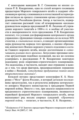 С некоторыми выводами В. Г. Симоненко не вполне со­
гласен Р. В. Кондратенко, одна из статей которого посвящена
предыстории Морского генерального штаба и содержит обо­
снованную критику сложившихся в отечественной историогра­
фии взглядов на процесс становления органа стратегического
руководства Российским флотом. Автор, в частности, подвер­
гает сомнению расхожий тезис об игнорировании «косным»
руководством морведа предложений И. Ф. Лихачева об учреж­
дении морского генштаба в 1880-х гг. и вообще об уместно­
сти и своевременности этого предложения. Р. В. Кондратенко
полагает, что условия для формирования центрального органа
управления с функциями генмора сложились не на исходе XIX
столетия, а «значительно позже», и находит организационные
меры руководства морведа того времени, а именно образова­
ние компактного Военно-морского ученого отделения в соста­
ве Главного морского штаба, вполне достаточными и «отве­
чавшими реалиям того времени». Безусловно признавая каче­
ство аргументации подобных положений, мы все же склонны
усматривать в рассуждениях Р. В. Кондратенко некоторую
недооценку роли оперативно-стратегического планирования.
Эта недооценка, в частности, находит свое отражение в выво­
де о том, что среди факторов, предопределивших поражение
в войне с Японией, «отсутствие продуманных планов имело
второстепенное значение»1.
Большой интерес представляет монография К. Б. Наза­
ренко «’’Мозг” флота России», в который детально исследо­
ваны предпосылки, ход и результаты реформы центрально­
го аппарата Морского министерства в преддверии Первой
мировой войны. Вместе с тем, при анализе направленности
предвоенного стратегического планирования, являвшегося
первейшей функцией Морского генерального штаба, автор
высказывает ряд весьма спорных суждений. «Практика
мировой войны, - полагает, в частности, К. Б. Назаренко, -
7Кондратенко Р. В. Заметки о предыстории Морского генерального штаба //
Гангут. Вып. 44 (2007). С. 148.
7
 