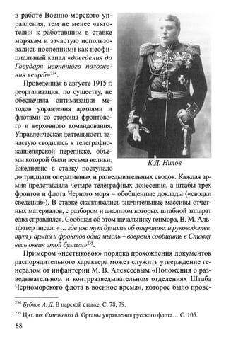 в работе Военно-морского уп­
равления, тем не менее «тяго­
тели» к работавшим в ставке
морякам и зачастую использо­
вались последними как неофи­
циальный канал «доведения до
Государя истинного положе­
ния вещей>>234.
Проведенная в августе 1915 г.
реорганизация, по существу, не
обеспечила оптимизации ме­
тодов управления армиями и
флотами со стороны фронтово­
го и верховного командования.
Управленческаядеятельностьза­
частую сводилась к телеграфно­
канцелярской переписке, объе­
мы которой были весьма велики.
Ежедневно в ставку поступало
до тридцати оперативных и разведывательных сводок. Каждая ар­
мия представляла четыре телеграфных донесения, а штабы трех
фронтов и флота Черного моря - обобщенные доклады («сводки
сведений»). В ставке скапливались значительные массивы отчет­
ных материалов, с разбором и анализом которых штабной аппарат
едва справлялся. Сообщая об этом начальникугенмора, В. М. Аль-
тфатер писал: «... гдеуж тут думать об операциях ируководстве,
туту армий ифронтов однамысль - вовремя сообщить в Ставку
весь океан этой бумаги»135.
Примером «нестыковок» порядка прохождения документов
распорядительного характера может служить утверждение ге­
нералом от инфантерии М. В. Алексеевым «Положения о раз­
ведывательном и контрразведывательном отделениях Штаба
Черноморского флота в военное время», которое было прове­
234Бубнов А. Д. В царской ставке. С. 78, 79.
235 Цит. по: Симоненко В. Органы управления русского флота... С. 105.
 