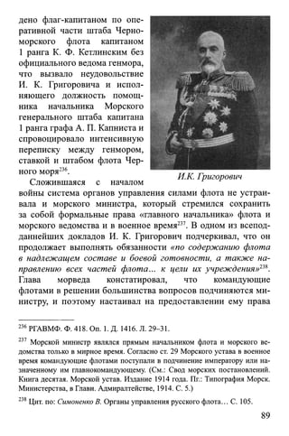 дено флаг-капитаном по опе­
ративной части штаба Черно­
морского флота капитаном
1 ранга К. Ф. Кетлинским без
официального ведома генмора,
что вызвало неудовольствие
И. К. Григоровича и испол­
няющего должность помощ­
ника начальника Морского
генерального штаба капитана
1ранга графа А. П. Капниста и
спровоцировало интенсивную
переписку между генмором,
ставкой и штабом флота Чер­
ного моря236.
Сложившаяся с началом
войны система органов управления силами флота не устраи­
вала и морского министра, который стремился сохранить
за собой формальные права «главного начальника» флота и
морского ведомства и в военное время237. В одном из всепод­
даннейших докладов И. К. Григорович подчеркивал, что он
продолжает выполнять обязанности «по содержанию флота
в надлежащем составе и боевой готовности, а также на­
правлению всех частей флота... к цели их учреждения»23*.
Глава морведа констатировал, что командующие
флотами в решении большинства вопросов подчиняются ми­
нистру, и поэтому настаивал на предоставлении ему права
236 РГАВМФ. Ф. 418. On. 1. Д. 1416. Л. 29-31.
237 Морской министр являлся прямым начальником флота и морского ве-
домства только в мирное время. Согласно ст. 29 Морского устава в военное
время командующие флотами поступали в подчинение императору или на­
значенному им главнокомандующему. (См.: Свод морских постановлений.
Книга десятая. Морской устав. Издание 1914 года. Пг.: Типография Морск.
Министерства, в Главн. Адмиралтействе, 1914. С. 5.)
238 Цит. по: Симоненко В. Органы управления русского флота... С. 105.
89
 