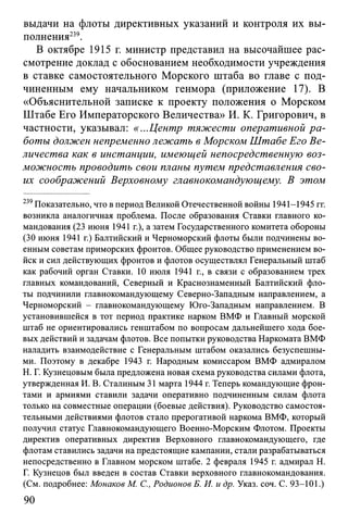 выдачи на флоты директивных указаний и контроля их вы­
полнения239.
В октябре 1915 г. министр представил на высочайшее рас­
смотрение доклад с обоснованием необходимости учреждения
в ставке самостоятельного Морского штаба во главе с под­
чиненным ему начальником генмора (приложение 17). В
«Объяснительной записке к проекту положения о Морском
Штабе Его Императорского Величества» И. К. Григорович, в
частности, указывал: «...Центр тяжести оперативной ра­
боты должен непременно лежать в Морском Штабе Его Ве­
личества как в инстанции, имеющей непосредственную воз­
можность проводить свои планы путем представления сво­
их соображений Верховному главнокомандующему. В этом
239Показательно, что в период Великой Отечественной войны 1941-1945 гг.
возникла аналогичная проблема. После образования Ставки главного ко­
мандования (23 июня 1941 г.), а затем Государственного комитета обороны
(30 июня 1941 г.) Балтийский и Черноморский флоты были подчинены во­
енным советам приморских фронтов. Общее руководство применением во­
йск и сил действующих фронтов и флотов осуществлял Генеральный штаб
как рабочий орган Ставки. 10 июля 1941 г., в связи с образованием трех
главных командований, Северный и Краснознаменный Балтийский фло­
ты подчинили главнокомандующему Северно-Западным направлением, а
Черноморский - главнокомандующему Юго-Западным направлением. В
установившейся в тот период практике нарком ВМФ и Главный морской
штаб не ориентировались генштабом по вопросам дальнейшего хода бое­
вых действий и задачам флотов. Все попытки руководства Наркомата ВМФ
наладить взаимодействие с Генеральным штабом оказались безуспешны­
ми. Поэтому в декабре 1943 г. Народным комиссаром ВМФ адмиралом
Н. Г. Кузнецовым была предложена новая схема руководства силами флота,
утвержденная И. В. Сталиным 31 марта 1944 г. Теперь командующие фрон­
тами и армиями ставили задачи оперативно подчиненным силам флота
только на совместные операции (боевые действия). Руководство самостоя­
тельными действиями флотов стало прерогативой наркома ВМФ, который
получил статус Главнокомандующего Военно-Морским Флотом. Проекты
директив оперативных директив Верховного главнокомандующего, где
флотам ставились задачи на предстоящие кампании, стали разрабатываться
непосредственно в Главном морском штабе. 2 февраля 1945 г. адмирал Н.
Г. Кузнецов был введен в состав Ставки верховного главнокомандования.
(См. подробнее: Монаков М. С., Родионов Б. И. и др. Указ. соч. С. 93-101.)
90
 
