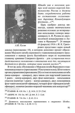 Штабе как в мозговом цен­
тре всей военно-морской дея­
тельности России и должна
быть сосредоточена работа
по составлению согласован­
ных директив Командующим
флотами.Царь одобрил доклад ми­
нистра, однако окончательное
решение отложил до возвраще­
ния начальника генмора вице-
адмирала А. И. Русина из двух­
месячной командировки в Ан­
глию и Францию241. 24 января
(6 февраля) 1916 г. И. К. Григо­
рович представил царю новый
доклад (приложение 18), в котором дополнил проект образо­
вания Морского штаба верховного главнокомандующего пред­
ложением о выводе флота Балтийского моря из подчинения
главкому армиями Северного фронта - для «устранения того
двойственного положения в отношении всех дел, касающихся
Балтийского флота, которые ныне имеют место»242.
В тот же день «Положение о Морском штабеВерховного глав­
нокомандующего»(приложение 19)вступиловсилу.Штатнового
органауправления(приложение20) состоялизначальникаштаба
(вице-адмирал - адмирал), двух чинов для поручений (капитан
1 ранга - контр-адмирал), двух флаг-капитанов - начальников
отделов (капитан 1 ранга - контр-адмирал), двух помощников
флаг-капитанов(штаб-офицеры), четырехфлаг-офицеров(штаб-
офицеры), казначея (военно-морской чиновник иликондуктор)243
240 РГАВМФ. Ф. 418. On. 1. Д. 1416. Л. 25-27об.
241 АВПРИ. Ф. 138. Оп. 467. Д. 644. Л. 2-12о6.
242РГАВМФ. Ф. 716. On. 1. Д. 63. Л. 4.
243 Должность впоследствии переименована в «журналист Штаба».
(РГАВМФ. Ф. 716. On. 1. Д. 60. Л. 5.)
91
 