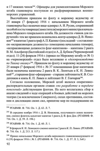и 17 нижних чинов244. Офицеры для укомплектования Морского
штаба главковерха поступили из расформированных военно-
морских управлений.
Высочайшим приказом по флоту и морскому ведомству от
25 января (7 февраля) 1916 г. начальником Морского штаба
главковерхабылназначенвице-адмиралА. И. Русин, сохранивший
засобойпостытоварища(заместителя)морскогоминистраиначаль­
никаМорского генерального штаба. На должности «чинов для по­
ручений»темже приказомназначалиськонтр-адмиралД. В. Неню­
ков245икапитан1рангаграфА.П.Капнист(последний-составлени-
ем «исправляющимдолжность» помощника начальника генмора),
«исправляющими должности флаг-капитанов» - капитаны2 ранга
В. М. Альтфатер(Балтийскийотдел) иА. Д. Бубнов (Черноморский
отдел). 11 (24) февраля 1916 г. (приказ по Морскому штабу от№ 1)
на «черноморский» отдел было возложено и «делопроизводство
по Тихому океану»246. Приказом по флоту и морскому ведомству от
25 января (7 февраля) 1916 г. № 37 помощниками флаг-капитанов
были назначены капитаны 2 ранга В. К. Леонтьев и К. Н. Левиц­
кий247,старшимифлаг-офицерами- старшиелейтенантыК. В. Сол-
датенков и князь К. П. Ливен и лейтенант В. Г. Гончаров248.
Согласно положению, Морской штаб являлся оперативно­
распорядительным органом ставки «по разработке и передаче
повелений» действующим флотам. На него возлагались сбор и
анализ сведений о ходе операций и боевых действий на морских
театрах (за исключением Северного), силах противника, состоя­
нии и дислокации своих сил, принятие мер по поддержанию их
244 РГАВМФ. Ф. 716. On. 1. Д. 63. Л. 7.
245 В середине ноября 1916 г. Д. В. Ненюкова, получившего новое назначе­
ние, сменил флигель-адъютант капитан 1ранга Д. В. фон Ден. (РГАВМФ. Ф.
716. Оп. 1.Д. 59. Л. 196.)
246 РГАВМФ. Ф. 716. On. 1. Д. 60. Л. 1.
247В феврале К. Н. Левицкого сменил капитан 2 ранга К. П. Ливен. (РГАВМФ.
Ф. 716. On. 1. Д. 213. Л. 117.)
248 Приказ начальника Морского штаба верховного главнокомандующего от
6 (19) февраля 1916 г. № 3. (РГАВМФ. Ф. 716. On. 1. Д. 57. Л. 3, Зоб.)
92
 