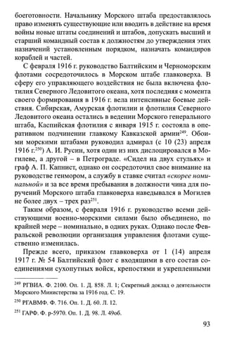 боеготовности. Начальнику Морского штаба предоставлялось
право изменять существующие или вводить вдействие на время
войны новые штаты соединений и штабов, допускать высший и
старший командный состав к должностям до утверждения этих
назначений установленным порядком, назначать командиров
кораблей и частей.
С февраля 1916 г. руководство Балтийским и Черноморским
флотами сосредоточилось в Морском штабе главковерха. В
сферу его управляющего воздействия не была включена фло­
тилия Северного Ледовитого океана, хотя последняя с момента
своего формирования в 1916 г. вела интенсивные боевые дей­
ствия. Сибирская, Амурская флотилии и флотилия Северного
Ледовитого океана остались в ведении Морского генерального
штаба, Каспийская флотилия с января 1915 г. состояла в опе­
ративном подчинении главкому Кавказской армии249. Обои­
ми морскими штабами руководил адмирал (с 10 (23) апреля
1916 г.250) А. И. Русин, хотя один из них дислоцировался в Мо­
гилеве, а другой - в Петрограде. «Сидел на двух стульях» и
граф А. П. Капнист, однако он сосредоточил свое внимание на
руководстве генмором, а службу в ставке считал «скорее номи­
нальной» и за все время пребывания в должности чина для по­
ручений Морского штаба главковерха наведывался в Могилев
не более двух - трех раз251.
Таким образом, с февраля 1916 г. руководство всеми дей­
ствующими военно-морскими силами было объединено, по
крайней мере - номинально, в одних руках. Однако после Фев­
ральской революции организация управления флотами суще­
ственно изменилась.
Прежде всего, приказом главковерха от 1 (14) апреля
1917 г. № 54 Балтийский флот с входящими в его состав со­
единениями сухопутных войск, крепостями и укрепленными
249 РГВИА. Ф. 2100. On. 1. Д. 858. JI. 1; Секретный доклад о деятельности
Морского Министерства за 1916 год. С. 19.
250РГАВМФ. Ф. 716. On. 1. Д. 60. Л. 12.
251 ГАРФ. Ф. р-5970. Он. 1. Д. 98. Л. 49об.
93
 