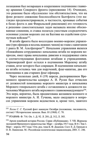позициями был возвращен в оперативное подчинение главко­
му армиями Северного фронта (приложение 14). Очевидно,
это решение было обусловлено тем обстоятельством, что на
фоне резкого снижения боеспособности Балтфлота (это на­
глядно продемонстрировали, в частности, кровавые события
в базах флота в дни Февральской революции) его готовность
к решению самостоятельных задач вызывала вполне обосно­
ванные сомнения, и ставка полагала уместным сосредоточить
основные усилия морских сил на Балтике на содействии сухо­
путным войскам252.
В штабе фронта было воссоздано военно-морское управле­
ние (три офицера и восемь нижних чинов) во главе с капитаном
1 ранга В. М. Альтфатером253. Начальник управления являлся
«ближайшим сотрудником» начальника штаба по морским во­
просам, имел права начальника дивизии и поддерживал связь
с соответствующими флотскими штабами и учреждениями.
Черноморский флот остался в подчинении Морскому штабу
ставки, штат которого был сокращен. В подчинении начальни­
ка штаба остались чин для поручений, флаг-капитан, два его
помощника и два старших флаг-офицера.
Через несколько дней, 6 (19) апреля, распоряжением Вре­
менного правительства адмирал А. И. Русин был отчислен
от должностей помощника морского министра и начальника
Морского генерального штаба с оставлением в должности на­
чальника Морского штаба верховного главнокомандующего254.
Эта мера, вероятно, была продиктована желанием военного и
морского министра А. И. Гучкова, мало сведущего в вопро­
сах управления морским ведомством и, кроме того, занятого
252 Хесин С. С. Русский флот накануне Октября (положение, численность,
состав) // Исторические записки. Вып. 81 (1968). С. 70.
253 РГАВМФ. Ф. 716. On. 1. Д. 92. Л. 201; Д. 312, Л. 303.
254 Архив новейшей истории России. Серия «Публикации». T. VII. Журналы
заседаний Временного правительства: Март - октябрь 1917 года. В 4 т. Том 1.
Март - апрель 1917 года / Отв. ред. тома Б. Ф. Додонов. Сост. Е. Д. Гринько и
О. В. Лавинская. М.: Российская политическая энциклопедия, 2001. С. 246.
94
 