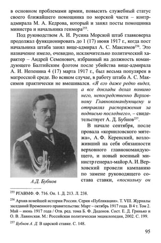 в основном проблемами армии, повысить служебный статус
своего ближайшего помощника по морской части - контр-
адмирала М. А. Кедрова, который и занял посты помощника
министра и начальника генмора255.
Под руководством А. И. Русина Морской штаб главковерха
продолжал функционировать до 1 (17) июня 1917 г., когда пост
начальника штаба занял вице-адмирал А. С. Максимов256. Это
назначение имело, очевидно, исключительно политический ха­
рактер - Андрей Семенович, избранный на должность коман­
дующего Балтийским флотом после убийства вице-адмирала
А. И. Непенина 4 (17) марта 1917 г., был весьма популярен в
матросской среде. Во всяком случае, в работу штаба А. С. Мак­
симов практически не вмешивался. «Я его даже редко видел,
а все доклады делал помимо
него, непосредственно Верхов­
ному Главнокомандующему и
отправлял распоряжения за
подписью последнего», - свиде­
тельствует А. Д. Бубнов257.
В начале сентября, после
провала «корниловского мяте­
жа», А. Ф. Керенский, возло­
живший на себя обязанности
верховного главнокомандую­
щего, и новый военный ми­
нистргенерал-майорА. И. Вер­
ховский провели кампанию
по замене руководящего со-
АД. Бубнов става ставки, «поскольку он
255 РГАВМФ. Ф. 716. On. 1. Д. 213. Л. 238.
256Архив новейшей истории России. Серия «Публикации». T. VIII. Журналы
заседаний Временного правительства: Март - октябрь 1917 года. В 4 т. Том 2.
Май - июнь 1917 года / Отв. ред. тома Б. Ф. Додонов. Сост. Е. Д. Гринько и
О. В. Лавинская. М.: Российская политическая энциклопедия, 2002. С. 199.
257Бубнов А. Д. В царской ставке. С. 148.
95
 