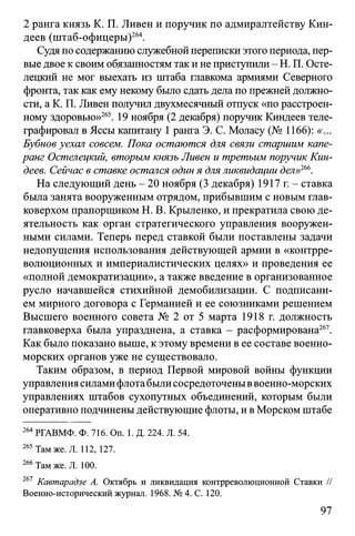 2 ранга князь К. П. Ливен и поручик по адмиралтейству Кин-
деев (штаб-офицеры)264.
Судяпо содержанию служебной переписки этого периода, пер­
выедвое ксвоим обязанностям таки не приступили - Н. П. Осте-
лецкий не мог выехать из штаба главкома армиями Северного
фронта, так как ему некому было сдать дела по прежней должно­
сти, а К. П. Ливен получил двухмесячный отпуск «по расстроен­
ному здоровью»265. 19 ноября (2 декабря) поручик Киндеев теле­
графировал в Яссы капитану 1ранга Э. С. Моласу (№ 1166): «...
Бубнов уехал совсем. Пока остаются для связи старшим капе-
ранг Остелецкий, вторым князь Ливен и третьим поручик Кин­
деев. Сейчас в ставке остался один я дляликвидации дел»266.
На следующий день - 20 ноября (3 декабря) 1917 г. - ставка
была занята вооруженным отрядом, прибывшим с новым глав­
коверхом прапорщиком Н. В. Крыленко, и прекратила свою де­
ятельность как орган стратегического управления вооружен­
ными силами. Теперь перед ставкой были поставлены задачи
недопущения использования действующей армии в «контрре­
волюционных и империалистических целях» и проведения ее
«полной демократизации», а также введение в организованное
русло начавшейся стихийной демобилизации. С подписани­
ем мирного договора с Германией и ее союзниками решением
Высшего военного совета № 2 от 5 марта 1918 г. должность
главковерха была упразднена, а ставка - расформирована267.
Как было показано выше, кэтому времени в ее составе военно-
морских органов уже не существовало.
Таким образом, в период Первой мировой войны функции
управлениясиламифлотабылисосредоточеныввоенно-морских
управлениях штабов сухопутных объединений, которым были
оперативно подчинены действующие флоты, и вМорском штабе
264РГАВМФ. Ф. 716. On. 1. Д. 224. Л. 54.
265 Там же. Л. 112, 127.
266 Там же. Л. 100.
261 Кавтарадзе А. Октябрь и ликвидация контрреволюционной Ставки //
Военно-исторический журнал. 1968. № 4. С. 120.
97
 