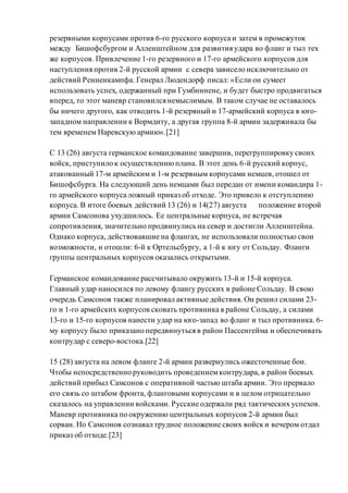 резервными корпусами против 6-го русского корпуса и затем в промежуток
между Бишофсбургом и Алленштейном для развития удара во фланг и тыл тех
же корпусов. Привлечение 1-го резервного и 17-го армейского корпусов для
наступления против 2-й русской армии с севера зависело исключительно от
действий Ренненкампфа. Генерал Людендорф писал: «Если он сумеет
использовать успех, одержанный при Гумбиннене, и будет быстро продвигаться
вперед, то этот маневр становился немыслимым. В таком случае не оставалось
бы ничего другого, как отводить 1-й резервный и 17-армейский корпуса в юго-
западном направлении к Вормдиту, а другая группа 8-й армии задерживала бы
тем временем Наревскую армию».[21]
С 13 (26) августа германское командование завершив, перегруппировку своих
войск, приступило к осуществлениюплана. В этот день 6-й русский корпус,
атакованный 17-м армейским и 1-м резервным корпусами немцев, отошел от
Бишофсбурга. На следующий день немцами был передан от имени командира 1-
го армейского корпуса ложный приказ об отходе. Это привело к отступлению
корпуса. В итоге боевых действий 13 (26) и 14(27) августа положение второй
армии Самсонова ухудшилось. Ее центральные корпуса, не встречая
сопротивления, значительно продвинулись на север и достигли Алленштейна.
Однако корпуса, действовавшие на флангах, не использовали полностью свои
возможности, и отошли: 6-й к Ортельсбургу, а 1-й к югу от Сольдау. Фланги
группы центральных корпусов оказались открытыми.
Германское командование рассчитывало окружить 13-й и 15-й корпуса.
Главный удар наносился по левому флангу русских в районе Сольдау. В свою
очередь Самсонов также планировал активные действия. Он решил силами 23-
го и 1-го армейских корпусов сковать противника в районе Сольдау, а силами
13-го и 15-го корпусов нанести удар на юго-запад во фланг и тыл противника. 6-
му корпусу было приказано передвинуться в район Пассенгейма и обеспечивать
контрудар с северо-востока.[22]
15 (28) августа на левом фланге 2-й армии развернулись ожесточенные бои.
Чтобы непосредственно руководить проведениемконтрудара, в район боевых
действий прибыл Самсонов с оперативной частью штаба армии. Это прервало
его связь со штабом фронта, фланговыми корпусами и в целом отрицательно
сказалось на управлении войсками. Русские одержали ряд тактических успехов.
Маневр противника по окружению центральных корпусов 2-й армии был
сорван. Но Самсонов сознавал трудное положение своих войск и вечером отдал
приказ об отходе.[23]
 