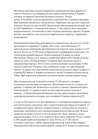 Противник признавал неудачу операции по окружению русских корпусов. С
утра 16 (29) августа он намеревался вести преследование войск 2-й армии,
которым по приказу Самсонова надлежало отходить. Поздно
ночью Гинденбург доносил верховному командованию. «Сражение выиграно.
Преследование завтра будет продолжаться. Окружение двух русских корпусов,
вероятно, больше не удастся»[24]. Организация преследования возлагалась на 1-
й и 20-й армейские и 1-й резервный корпуса. 17-му корпусу было приказано
сосредоточиться у Алленштейна и быть готовым действовать против 1-й армии
русских, возможность наступления которой вызывала тревогу у германского
командования.
Командование Северо-Западного фронта не приняло всех мер для того, что бы
предотвратить поражение 2-й армии. Оно плохо знало обстановку. О
действительных намерениях противников стало известно лишь вечером 14 (27)
августа. В ночь на 15 (28) августа Орановский телеграфировал Самсонову, что
главнокомандующий приказал «отвести корпуса 2-й армии на линию
Ортельсбург, Млава, где и заняться устройством армии»[25]. Однако до войск
приказ не дошел. Командующему 1-й армией было приказано двинуть
левофланговые корпуса (4-й и 2-й) и конницу возможно далее вперед, чтобы
оказать содействие 2-й армии. Ему сообщалось также, что действовавшие
против 1-й армии части противника перевезены по железной дороге на фронт 2-
й армии[26]. Войска 1-й армии отставали от частей 2-й армии не более чем на
100км. При энергичных действиях они могли оказать помощь своему соседу.
Наступление началось во второй половине 15 (28) августа, а вечером
следующего дня оно было остановлено. Жилинский считал что, согласно его
приказу, 2-я армия уже должна была отступить к границе. Орановский писал
Ренненкампфу:«2-я армия отошла на свои первоначальные позиции к
границе…Главнокомандующий приказал поэтому приостановить дальнейшее
выдвижение выдвинутых вперед для поддержки 2-й армии корпусов»[27].
С утра 16 (29) августа 1-й и 20-й армейские и 1-й резервный германские корпуса
вели наступление, охватывая с трех сторон центральные корпуса 2-й армии. 17-
й германский корпус приказа о сосредоточении у Алленштейна не получил и
продолжал действовать в юго-западном направлении на Пассенгейм. В своем
движении он вышел на пути отступления русских. Было замкнуто кольцо
окружения вокруг 13-го и 15-го корпусов. Всего было окружено 30 тыс. человек
и 200 орудий в районе Комусинского леса. В ночь на 17 (30) августа
Самсонов покончил с собой у фермы Каролиненгоф (вблизи Вилинберга).
Принявший на себя командование армией, генерал Н.А. Клюев не использовал
 