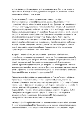 всех возможностей для прорыва окруженных корпусов. Был отдан приказ о
сдаче в плен. Некоторые командиры частей отвергли это решение и с боями
вывели свои войска из окружения.
Стратегическая обстановка, сложившаяся к началу сентября,
благоприятствовала армиям Центральных держав. На Западном фронте
германские корпуса продвигались к Марне. И хотя французское командование
готовило контрудар, положение союзных войск было трудным. В Восточной
Пруссии немцам удалось добиться крупного успеха над 2-й русской армией. В
Галиции войска левого крыла русского Юго-Западного фронта (3-я и 8-я армии)
наступали на львовском направлении. Однако войска правого крыла (4-я и 5-я
армии) потерпели неудачу в междуречье Вислы и Буга. Австро-венгры
потяснили их и вышли на линию Люблин, Холм. Наиболее целесообразным
способом действий германского командования было бы нанесение на Седлец с
задачей выйти в тыл армиям правого крыла Юго-Западного фронта, оказать
содействие австро-венгерскимвойскам. Наступление в этом направлении
предусматривалось германским планом войны.
Удара на Седлец, однако, не последовало. Германское командование
пренебрегло интересами коалиционной стратегии. Оно игнорировало просьбу
союзника. Возобладали интересы прусских юнкеров, которые беспокоились за
судьбу своих владений. Было решено, оставив против 2-й армии заслон,
основные усилия сосредоточились для разгрома 1-й армии русских. Главный
удар наносился в район Мазурских озер. Директива германского командования
от 18 (31) августа гласила: «Ближайшей задачей 8-й армии является очищение
Восточной Пруссии от армии Ренненкампфа»[28].
Обстановка требовала обеспечения устойчивости Северо-Западного фронта.
Нужно было сковать немецкие войска в Восточной Пруссии, лишить их
возможности оказать помощь австро-венгерскимармиям. 18 (31) августа Ставка
потребовала от фронтового командования: 1-й армии удерживаться во что бы то
ни стало севернее Мазурских озер, а 2-й армии – прикрывать пути к
Нареву.[29] На усиление фронта Ставка передала из своего резерва 22-й, 3-й
Сибирский и 1-й Туркестанские корпуса. С 23 августа (5 сентября) эти
соединения были обращены на формирование 10-й армии, которая
развертывалась в полосе между 1-й и 2-й армиями.
24 августа (6 сентября) 8-я германская армия начала наступательные действия.
К этому времени войска Юго-Западного фронта нанесли мощный контрудар в
районе Люблина. Ставка придавала большое значение выполнениюСеверо-
 