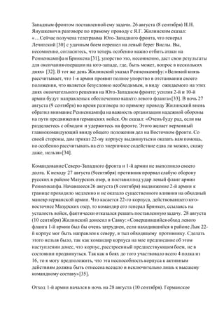 Западным фронтом поставленной ему задачи. 26 августа (8 сентября) Н.Н.
Янушкевич в разговоре по прямому проводу с Я.Г. Жилинскимсказал:
«…Сейчас получена телеграмма Юго-Западного фронта, что генерал
Лечитский [30] с удачным боем перешел на левый берег Вислы. Вы,
несомненно, согласитесь, что теперь особенно важно отбить атаки на
Ренненкампфа и Бринкена [31], упорство это, несомненно, даст свои результаты
для окончания операции на юго-западе, где, быть может, вопрос в нескольких
днях» [32]. В тот же день Жилинский указал Ренненкампфу:«Великий князь
рассчитывает, что 1-я армия проявит полное упорство в отстаивании своего
положения, что является безусловно необходимым, в виду ожидаемого на этих
днях окончательного решения на Юго-Западном фронте; усилия 2-й и 10-й
армии будут направлены к обеспечению вашего левого фланга»[33]. В ночь 27
августа (9 сентября) во время разговора по прямому проводу Жилинский вновь
обратил внимание Ренненкампфа на важность организации надежной обороны
на пути продвижения германских войск. Он сказал: «Очень буду рад, если вы
разделаетесь с обходом и удержитесь на фронте. Этого желает верховный
главнокомандующий ввиду общего положения дел на Восточном фронте. Со
своей стороны, дам приказ 22-му корпусу выдвинуться и оказать вам помощь,
но особенно рассчитывать на его энергичное содействие едва ли можно, скажу
даже, нельзя»[34].
Командование Северо-Западного фронта и 1-й армии не выполнило своего
долга. К исходу 27 августа (9сентября) противник прорвал слабую оборону
русских в районе Мазурских озер, и поставил под удар левый фланг армии
Ренненкапфа.Начавшееся 26 августа (8 сентября) выдвижение 2-й армии к
границе проходило медленно и не оказало существенного влияния на обходный
маневр германской армии. Что касается 22-го корпуса, действовавшего юго-
восточнее Мазурских озер, то командир его генерал Бринкен, ссылаясь на
усталость войск, фактически отказался решать поставленнуюзадачу. 28 августа
(10 сентября) Жилинский доносил в Савку: «Совершившийся обход левого
фланга 1-й армии был бы очень затруднен, если находившийся в районе Лык 22-
й корпус мог быть направлен к северу, в тыл обходящему противнику. Сделать
этого нельзя было, так как командир корпуса на мое предписание об этом
наступлении донес, что корпус, расстроенный предшествующимбоем, не в
состоянии продвинуться. Так как в боях до того участвовало всего 4 полка из
16, то я могу предположить, что эта неспособность корпуса к активным
действиям должна быть отнесена всецело и исключительно лишь к высшему
командному составу»[35].
Отход 1-й армии начался в ночь на 28 августа (10 сентября). Германское
 