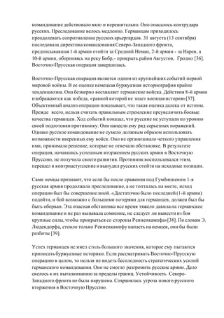 командование действовало вяло и нерешительно. Оно опасалось контрудара
русских. Преследование велось медленно. Германцам приходилось
преодолевать сопротивление русских арьергардов. 31 августа (13 сентября)
последовала директива командования Северо-Западного фронта,
предписывавшая 1-й армии отойти за Средний Неман, 2-й армии - за Нарев, а
10-й армии, обороняясь на реку Бобр,- прикрыть район Августов, Гродно [36].
Восточно-Прусская операция завершилась.
Восточно-Прусская операция является одним из крупнейших событий первой
мировой войны. В ее оценке немецкая буржуазная историография крайне
тенденциозна. Она безмерно восхваляет германские войска. Действия 8-й армии
изображаются как победа, «равной которой не знает военная история»[37].
Объективный анализ операции показывает, что такая оценка далека от истины.
Прежде всего, нельзя считать правильным стремление преувеличить боевые
качества германцев. Ход событий показал, что русские не уступали по уровню
своей подготовки противнику. Они нанесли ему ряд серьезных поражений.
Однако русское командование не сумело должным образом использовать
возможности вверенных ему войск. Оно не организовало четкого управления
ими, принимало решение, которые не отвечали обстановке. В результате
операция, начавшись успешным вторжением русских армии в Восточную
Пруссию, не получила своего развития. Противник воспользовался этим,
перешел в контрнаступление и вынудил русских отойти на исходные позиции.
Сами немцы признают, что если бы после сражения под Гумбинненом 1-я
русская армия продолжала преследование, а не топталась на месте, исход
операции был бы совершенно иной. «Достаточно было последней (1-й армии)
подойти, и бой возможно с большими потерями для германцев, должен был бы
быть оборван. Эта опасная обстановка все время тяжело давила на германское
командование и не раз вызывала сомнение, не следует ли вывести из боя
крупные силы, чтобы прикрыться со стороны Ренненкампфа»[38]. По словам Э.
Людендорфа, стоило только Ренненкампфу напасть на немцев, они бы были
разбиты [39].
Успех германцев не имел столь большого значения, которое ему пытаются
приписать буржуазные историки. Если рассматривать Восточно-Прусскую
операцию в целом, то нельзя не видеть бесплодность стратегических усилий
германского командования. Оно не смогло разгромить русские армии. Дело
свелось к их выталкиваниюза пределы границ. Устойчивость Северо-
Западного фронта не была нарушена. Сохранялась угроза нового русского
вторжения в Восточную Пруссию.
 