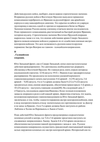 Действия русских войск, наоборот, имели важное стратегическое значение.
Вторжение русских войск в Восточную Пруссию вынудило германское
командование перебросить из Франции на русский фронт два армейских
корпуса и одну кавалерийскую дивизию. Это серьезно ослабило их ударную
группировку и явилось одной из причин ее поражения в битве на Марне.
Значение помощи России своему союзнику отмечали многие исследователи.
План германского командования, рассчитанный на быстрый разгром Франции,
потерпев неудачу. Стратегическое значение Восточно-Прусской операции
выразилось также и в том, что своими действиями армии Северо-Западного
фронта сковали немецкие войска и удержали их от содействия союзным австро-
венгерским войскам. Это дало возможность русским нанести крупное
поражение Австро-Венгрии на главном– галицийскомнаправлении.
II
. Галицийская
операция.
Юго-Западный фронт, как и Северо-Западный, начал свои наступательные
действия преждевременно. Это диктовалось необходимостью разрядить
обстановку в Восточной Пруссии. Но главную роль опять играли интересы
коалиционной стратегии. 1(14) августа 1914 г. Иванов отдал предварительные
распоряжения. Он предполагал во исполнение указаний верховного
главнокомандующего начать наступление: 8-й армией – 6 (19) августа, 3-й
армией – 7(20) августа. 4-я и 5-я армии должны были 8 (21) и 9 (22) августа
продвигаться лишь своими авангардами, обеспечивая правое крыло 3-й армии, а
10 (23) августа – наступать главными силами[40]. На следующий день 2
(15)августа, последовала директива Иванова с более полным изложением
замысла операции и роли в ней каждой армии. Директива отмечала, что задача,
возложенная верховным главнокомандующим на Юго-Западный фронт,
заключалась в том, чтобы «нанести поражение австро-венгерскимвойскам, имея
в виду воспрепятствовать отходу значительных сил противника на юг за Днестр
и на запад за Краков». 4-я и 5-я армии должны были наступать из района
Люблина и Холма на Перемышль и Львов и Галич.
План действий Юго-Западного фронта предусматривал сосредоточение
основных усилий в центре, где 5-й и 3-й армиям предстояло наступать по
сходящимся направлениямк Львову. Задачи 4-й и 8-й армии сводились к
обеспечению наступления главной группировки с запада и юга. Русское
командование намеревалось осуществить грандиозный охватывающий маневр с
целью окружения основных сил австро-венгерской армии. Интересный сам по
 