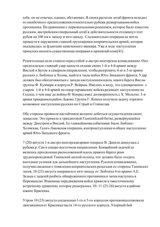себе, он не отвечал, однако, обстановке. В своих расчетах штаб фронта исходил
из ошибочного предположения относительно рубежа развертывания войск
противника. По сравнению с первоначальным решением, которое было известно
русским, австрийскимгенеральный штаб в действительности отодвинул этот
рубеж на 100 км к западу и юго-западу. Следовательно операция не могла
привести к окружению главной группировки неприятельских армий, которая
оказывалась за флангами намеченного маневра. Уже в ходе наступления
пришлось вносить существенные поправки в принятый план[41].
Решительные цели ставило перед собой и австро-венгерское командование. Оно
предполагало главный удар нанести силами своих 1-й и 4-й армии между
Вислой и Бугом в северном направлении, чтобы разгромить 4-ю и 5-ю армии
русских у Люблина и Холма, выйти в тылы войск Юго-Западного фронта. Удар
должен был обеспечиваться с запада наступлениемвдоль левого берега Вислы
группы Ф. Куммера и корпуса Р. Войрша. Имелось в виду, что одновременно с
ударом 1-й и 4-й армий на север германские войска разовьют наступление на
Седлец, о чем еще до войны Ф. Конрад имел договоренность с Х. Мольтке. 3-я
армия прикрывала район Львова. Группа Г. Кевеса получила задачу отразить
возможное наступление русских на Стрый и Станислав.
Обе стороны проявили настойчивое желание добиться осуществления своих
замыслов. Это привело к грандиозной Галицийской битве, развернувшейся
между Днестром и Вислой. Ее главнейшими событиями были Люблин-
Холмская, Галич-Львовская операции, контрнаступление и общее наступление
армий Юго-Западного фронта.
7 (20) августа 1-я австро-венгерская армия генерала В. Данкля двинулась с
рубежа р. Сан в северо-восточном направлении. Ближайший задачей ее
являлось преодоление расположенной вдоль правого берега реки
труднопроходимой Таневской лесной полосы, что должно было создать
выгодные условия для дальнейшего наступления. Русское командование,
получив сведения о появлении неприятельских разъездов со стороны Таневских
лесов, 10 (23) августа направило к юго-западу от Люблина 4-ю армию А.Е.
Зальца с задачей разбить обнаруженного противника и затем наступать к
Перемышлю. Взаимные передвижения войск привели к ожесточенному
встречному сражению, которое разыгралось 10- 11 (23-24) августа в районе
южнее Красника.
Утром 10 (23) августа соединения 1-го и 5-го корпусов противника атаковали
двигавшиеся от Красника части 14-го русского корпуса. Упорный бой
 