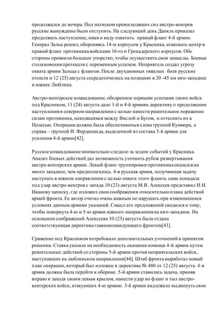продолжался до вечера. Под натиском превосходящих сил австро-венгров
русские вынуждены были отступить. На следующий день Данкль приказал
продолжать наступление, имея в виду охватить правый фланг 4-й армии.
Генерал Зальц решил, обороняясь 14-м корпусом у Красника, атаковать центр и
правый фланг противника войсками 16-го и Гренадерского корпусов. Обе
стороны проявили большое упорство, чтобы осуществить свои замыслы. Боевые
столкновения протекали с переменным успехом. Неприятель создал угрозу
охвата армии Зальца с флангов. После двухдневных тяжелых боев русские
отошли и 12 (25) августа сосредоточились на позициях в 20 -45 км юго-западнее
и южнее Люблина.
Австро-венгерское командование, ободренное первыми успехами своих войск
под Красником, 11 (24) августа дало 1-й и 4-й армиям директиву о продолжении
наступления в северном направлении с целью нанести решительное поражение
силам противника, находящимся между Вислой и Бугом, и оттеснить их к
Полесью. Операция должна была обеспечиваться слева группой Куммера, а
справа – группой И. Фердинанда, выделенной из состава 3-й армии для
усиления 4-й армии[42].
Русское командование внимательно следило за ходом событий у Красника.
Анализ боевых действий дал возможность уточнить рубеж развертывания
австро-венгерских армии. Левый фланг группировки противника оказался на
много западнее, чем предполагалось. 4-я русская армия, получившая задачу
наступать в южном направлении с целью охвата этого фланга, сама попадала
под удар австро-венгров с запада.10 (23) августа М.В. Алексеев представил Н.И.
Иванову записку, где изложил свои соображения относительно плана действий
армий фронта. Ее автор считал очень важным не нарушать при изменившихся
условиях данным армиям указаний. Смысл его предложений сводился к тому,
чтобы повернуть 4-ю и 5-ю армии южного направления на юго-западное. На
основании соображений Алексеева 10 (23) августа была отдана
соответствующая директива главнокомандующего фронтом[43].
Сражение под Красникомпотребовало дополнительных уточнений в принятом
решении. Ставка указала на необходимость оказания помощи 4-й армии путем
решительных действий со стороны 5-й армии против неприятельских войск,
наступавших на люблинском направлении[44]. Штаб фронта выработал новый
план операции, который был изложен в директиве № 480 от 12 (25) августа. 4-я
армия должна была перейти к обороне. 5-й армии ставилась задача, приняв
вправо и заходя своим левым крылом, нанести удар во фланг и тыл австро-
венгерских войск, атакующих 4-ю армию. 3-й армии надлежало выдвинуть свои
 