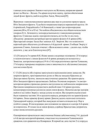 главные силы севернее Львова и наступать на Жолкиев, направляя правый
фланг на Мосты – Вельки. 8-я армия получила задачу, прочно обеспечивая
левый фланг фронта, выйти на рубеж Львов, Миколаев[45].
Верховное главнокомандование приняло ряд мер по усилению правого крыла
Юго-Западного фронта. Туда были направлены корпуса варшавской группы: 18-
й армейский, Гвардейский и 3-й Кавказкий, а также три второочередные
дивизии (80-я, 82-я и 83-я). Эти войска объединились под общим начальством
генерала П.А. Лечицкого с непосредственнымего главнокомандующему
фронтом. Ставилась задача «воспрепятствовать,во что бы то ни стало,
обходному движению австрийцев против правого фланга 4-й армии»[46].
Престарелый генерал Зальц был заменен А.Е. Эвертом. Все это позволило в
короткий срок обеспечить устойчивость 4-й русской армии. Сообщая Эверту о
решениях Ставки, Алексеев отмечал: «Воля великого князя – сделать все, чтобы
окончить у вас дело благополучно»[47].
12 (25) августа 5-я армия В.К. Плеве заняла следующее положение: 25-й корпус
в тесном контакте с левым флангом 4-й армии развернулся на высотах у
Замостья, центральные корпуса (19-й и 5-й) сосредоточились против Томашова,
17-й корпус прикрывал операцию слева в зависимости от обстановки (западнее
или восточнее Буга).
С 13 (26) августа обе стороны приступили к выполнениюсвоих замыслов. На
широком фронте, простиравшимся дугою от Вислы западнее Красника до
Днестра южнее Бучача, закипели ожесточенные сражения. На правом крыле
Юго-Западного фронта продолжалась Люблин-Холмская операция. 1-я австро-
венгерская армия стремилась развить наступление на люблинском направлении.
Противник намеревался осуществить двойной охват 4-й армии русских,
концентрируя основные усилия на своем левом фланге. Попытки австро-венгров
выйти в тыл войск Эверта с запада успеха не имели. Все неприятельские атаки
были отражены частями 18-го русского корпуса, развернутого на правом фланге
4-й армии. Лишь правому флангу армии Данкля удалось несколько потеснить
Гренадерский корпус, который был вынужден оставить позиции на р. Пор и
отойти к северу. В последующие дни положение на правом и в центре 4-й армии
не изменилось. И только на ее левом фланге, в районе Красностава, неприятель
сумел вновь потеснить русских.
Одновременно происходили ожесточенные боевые действия между 5-й русской
и 4-й австро-венгерской армиями, известные под названиемТомашовского
сражения, или сражения под Комаровом. В первый же день частям 2-го корпуса
 