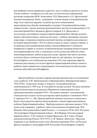 высочайшей степени проявились мужество, честь и доблесть русского солдата.
Так же особенно интересна и по сей день это блистательно проведенная
русскими генералами (М.В. Алексеевым, Н.И. Ивановым и А.А. Брусиловым)
великая Галицийская битва, длившаяся в течение месяца и показавшая всему
миру силу «русского оружия» и умение русского командования
ориентироваться в быстро меняющейся ситуации. Галицийская битва также
выявила талант многих военных руководителей в частности командующего 8-й
пехотной армией Юго-Западного фронта генерала А.А. Брусилова, в
последствии, величайшего генерала первой мировой войны. Манера ведения
боевых действий которого, вошла во все воено - учебные программы ведущих
стран мира, и породила новый вид военной тактики, который использовался и
во второй мировой войне. 1914 год явился одним из самых славных страниц в
истории русской императорской армии; спасение Франции от немецкого
вторжения и Сербии от полного истребления австро-венграми является самым
неоспоримым фактом этой, к сожалению, почти полностью забытой славы,
самопожертвования и доблести русских солдат. Данная тема моего изучения
остается и будет оставаться актуальной лишь по той причине, что именно
Русский фронт и его победоносные кампании 1914 года коренным образом
изменили расстановку сил на всех фронтах первой мировой войны и начисто
разбили планы германского командования о молниеносном способе ведения
военных действий (план Шлиффена).
Данная проблема получает широкое распростронение уже в послевоенные
годы в работах А.М. Зайончковского «Мировая война. Маневренный период
1914-1918гг. на русском театре» и А.Белого «Галицийская битва»,
опубликованные в 1929 году. В этих работах авторы уделяют большое внимание
стратегическим просчетам русского Верховного командования в ходе
проведения военных операций 1914 г. На основе записей и воспоминаний
очевидцев они создают целостную картину происходящего в кампанию 1914 г.
С середины 70-х г.г. 20в. Данная проблема начинает изучаться в новом свете.
Более полно рисуется картина происходившего, заново переосмысливаются
события Первой мировой войны. Проблема военного противостояния в 1914г.
нашла свое отражение в работах таких отечественных историков как: Н.Н.
Яковлев «Последняя война старой России», «1-го августа 1914»; И.И. Ростунов
«Русский фронт Первой мировой войны»; В.Н.Ширяев «Россия в первой
мировой войне»; С.И. Семанов «Генерал Брусилов»; В.А. Емец «Очерки
внешней политики России 1914-1917гг.»; Ф. Храмов «Восточно - Прусская
операция» и др. Наиболее полно тема «Военные кампании 1914г. на Русском
фронте» раскрыта в монографии И.И. Ростунова «Русский фронт в первой
 