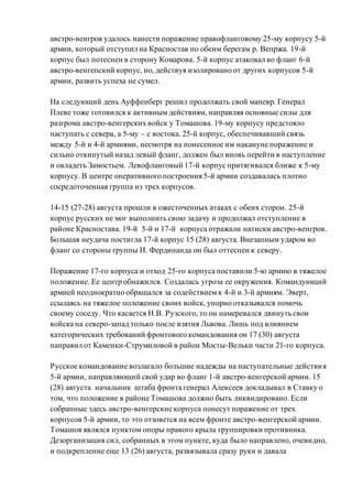австро-венгров удалось нанести поражение правофланговому 25-му корпусу 5-й
армии, который отступил на Красностав по обеим берегам р. Вепржа. 19-й
корпус был потеснен в сторону Комарова. 5-й корпус атаковал во фланг 6-й
австро-венгепский корпус, но, действуя изолировано от других корпусов 5-й
армии, развить успеха не сумел.
На следующий день Ауффенберг решил продолжать свой маневр. Генерал
Плеве тоже готовился к активным действиям, направляя основные силы для
разгрома австро-венгерских войск у Томашова. 19-му корпусу предстояло
наступать с севера, а 5-му – с востока. 25-й корпус, обеспечивавший связь
между 5-й и 4-й армиями, несмотря на понесенное им накануне поражение и
сильно откинутый назад левый фланг, должен был вновь перейти в наступление
и овладеть Замостьем. Левофланговый 17-й корпус притягивался ближе к 5-му
корпусу. В центре оперативного построения 5-й армии создавалась плотно
сосредоточенная группа из трех корпусов.
14-15 (27-28) августа прошли в ожесточенных атаках с обеих сторон. 25-й
корпус русских не мог выполнить свою задачу и продолжал отступление в
районе Красностава. 19-й 5-й и 17-й корпуса отражали натиски австро-венгров.
Большая неудача постигла 17-й корпус 15 (28) августа. Внезапным ударом во
фланг со стороны группы И. Фердинанда он был оттеснен к северу.
Поражение 17-го корпуса и отход 25-го корпуса поставили 5-ю армию в тяжелое
положение. Ее центр обнажился. Создалась угроза ее окружения. Командующий
армией неоднократно обращался за содействиемк 4-й и 3-й армиям. Эверт,
ссылаясь на тяжелое положение своих войск, упорно отказывался помочь
своему соседу. Что касается Н.В. Рузского, то он намеревался двинуть свои
войска на северо-запад только после взятия Львова. Лишь под влиянием
категорических требований фронтового командования он 17 (30) августа
направил от Каменки-Струмиловой в район Мосты-Вельки части 21-го корпуса.
Русское командование возлагало большие надежды на наступательные действия
5-й армии, направляющий свой удар во фланг 1-й австро-венгерской армии. 15
(28) августа начальник штаба фронта генерал Алексеев докладывал в Ставку о
том, что положение в районе Томашова должно быть ликвидировано. Если
собранные здесь австро-венгерские корпуса понесут поражение от трех
корпусов 5-й армии, то это отзовется на всем фронте австро-венгерской армии.
Томашов являлся пунктом опоры правого крыла группировки противника.
Дезорганизация сил, собранных в этом пункте, куда было направлено, очевидно,
и подкрепление еще 13 (26) августа, развязывала сразу руки и давала
 