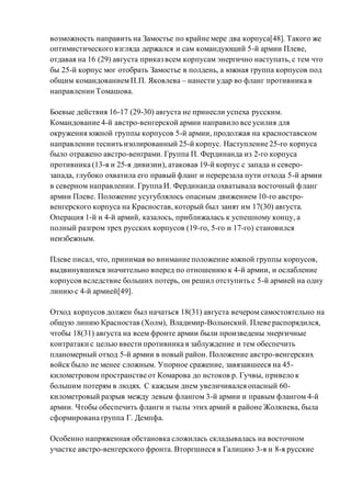 возможность направить на Замостье по крайне мере два корпуса[48]. Такого же
оптимистического взгляда держался и сам командующий 5-й армии Плеве,
отдавая на 16 (29) августа приказ всем корпусам энергично наступать, с тем что
бы 25-й корпус мог отобрать Замостье в полдень, а южная группа корпусов под
общим командованиемП.П. Яковлева – нанести удар во фланг противника в
направлении Томашова.
Боевые действия 16-17 (29-30) августа не принесли успеха русским.
Командование 4-й австро-венгерской армии направило все усилия для
окружения южной группы корпусов 5-й армии, продолжая на красноставском
направлении теснить изолированный 25-й корпус. Наступление 25-го корпуса
было отражено австро-венграми. Группа П. Фердинанда из 2-го корпуса
противника (13-я и 25-я дивизии), атаковав 19-й корпус с запада и северо-
запада, глубоко охватила его правый фланг и перерезала пути отхода 5-й армии
в северном направлении. Группа И. Фердинанда охватывала восточный фланг
армии Плеве. Положение усугублялось опасным движением 10-го австро-
венгерского корпуса на Красностав, который был занят им 17(30) августа.
Операция 1-й и 4-й армий, казалось, приближалась к успешному концу, а
полный разгром трех русских корпусов (19-го, 5-го и 17-го) становился
неизбежным.
Плеве писал, что, принимая во внимание положение южной группы корпусов,
выдвинувшихся значительно вперед по отношению к 4-й армии, и ослабление
корпусов вследствие больших потерь, он решил отступить с 5-й армией на одну
линию с 4-й армией[49].
Отход корпусов должен был начаться 18(31) августа вечером самостоятельно на
общую линию Красностав (Холм), Владимир-Волынский. Плеве распорядился,
чтобы 18(31) августа на всем фронте армии были произведены энергичные
контратаки с целью ввести противника в заблуждение и тем обеспечить
планомерный отход 5-й армии в новый район. Положение австро-венгерских
войск было не менее сложным. Упорное сражение, завязавшееся на 45-
километровом пространстве от Комарова до истоков р. Гучвы, привело к
большим потерям в людях. С каждым днем увеличивался опасный 60-
километровый разрыв между левым флангом 3-й армии и правым флангом 4-й
армии. Чтобы обеспечить фланги и тылы этих армий в районе Жолкиева, была
сформирована группа Г. Демпфа.
Особенно напряженная обстановка сложилась складывалась на восточном
участке австро-венгерского фронта. Вторгшиеся в Галицию 3-я и 8-я русские
 