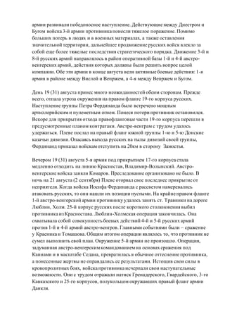армии развивали победоносное наступление. Действующие между Днестром и
Бугом войска 3-й армии противника понесли тяжелое поражение. Помимо
больших потерь в людях и в военных материалах, а также оставления
значительной территории, дальнейшее продвижение русских войск влекло за
собой еще более тяжелые последствия стратегического порядка. Движение 3-й и
8-й русских армий направлялось в район оперативной базы 1-й и 4-й австро-
венгерских армий, действия которых должны были решить вопрос целой
компании. Обе эти армии в конце августа вели активные боевые действия: 1-я
армия в районе между Вислой и Вепржем, а 4-я между Вепржем и Бугом.
День 19 (31) августа принес много неожиданностей обеим сторонам. Прежде
всего, отпала угроза окружения на правом фланге 19-го корпуса русских.
Наступление группы Петра Фердинанда было встречено мощным
артиллерийскими пулеметным огнем. Понеся потери противник остановился.
Вскоре для прикрытия отхода правофланговые части 19-го корпуса перешли в
предусмотренные планом контратаки. Австро-венграм с трудом удалось
удержаться. Плеве послал на правый фланг южной группы 1-ю и 5-ю Донские
казачьи дивизии. Опасаясь выхода русских на тылы дивизий своей группы,
Фердинанд приказал войскамотступить на 20км в сторону Замостья.
Вечером 19 (31) августа 5-я армия под прикрытием 17-го корпуса стала
медленно отходить на линию Красностав, Владимир-Волынский. Австро-
венгерские войска заняли Комаров. Преследование организовано не было. В
ночь на 21 августа (2 сентября) Плеве оторвал свое последнее прикрытие от
неприятеля. Когда войска Иосифа Фердинанда с рассветом намеревались
атаковать русских, то они нашли их позиции пустыми. На крайне правом фланге
1-й австро-венгерской армии противнику удалось занять ст. Травники на дороге
Люблин, Холм. 25-й корпус русских после короткого столкновения выбил
противника из Красностава. Люблин-Холмская операция закончилась. Она
охватывала собой совокупность боевых действий 4-й и 5-й русских армий
против 1-й и 4-й армий австро-венгров. Главными событиями были – сражение
у Красника и Томашова. Общим итогом операции являлось то, что противник не
сумел выполнить свой план. Окружение 5-й армии не произошло. Операция,
задуманная австро-венгерскимкомандованиемна основах сражения под
Каннами и в масштабе Седана, превратилась в обычное оттеснение противника,
а понесенные жертвы не оправдались ее результатами. Истощив свои силы в
кровопролитных боях, войска противника исчерпали свои наступательные
возможности. Они с трудом отражали натиск Гренадерского, Гвардейского, 3-го
Кавказского и 25-го корпусов, полукольцом окружавших правый фланг армии
Данкля.
 