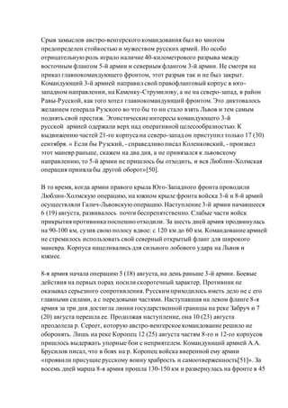 Срыв замыслов австро-венгерского командования был во многом
предопределен стойкостью и мужеством русских армий. Но особо
отрицательную роль играло наличие 40-километрового разрыва между
восточным флангом 5-й армии и северным флангом 3-й армии. Не смотря на
приказ главнокомандующего фронтом, этот разрыв так и не был закрыт.
Командующий 3-й армией направил свой правофланговый корпус в юго-
западном направлении, на Каменку-Струмилову, а не на северо-запад, в район
Равы-Русской, как того хотел главнокомандующий фронтом. Это диктовалось
желанием генерала Рузского во что бы то ни стало взять Львов и тем самым
поднять свой престиж. Эгоистические интересы командующего 3-й
русской армией одержали верх над оперативной целесообразностью. К
выдвижению частей 21-го корпуса на северо-запад он приступил только 17 (30)
сентября. « Если бы Рузский, - справедливо писал Коленковский, - произвел
этот маневр раньше, скажем на два дня, а не привязался к львовскому
направлению, то 5-й армии не пришлось бы отходить, и вся Люблин-Холмская
операция приняла бы другой оборот»[50].
В то время, когда армии правого крыла Юго-Западного фронта проводили
Люблин-Холмскую операцию, на южном крыле фронта войска 3-й и 8-й армий
осуществляли Галич-Львовскую операцию. Наступление 3-й армии начавшееся
6 (19) августа, развивалось почти беспрепятственно. Слабые части войск
прикрытия противника поспешно отходили. За шесть дней армия продвинулась
на 90-100 км, сузив свою полосу вдвое: с 120 км до 60 км. Командование армией
не стремилось использовать свой северный открытый фланг для широкого
маневра. Корпуса нацеливались для сильного лобового удара на Львов и
южнее.
8-я армия начала операцию 5 (18) августа, на день раньше 3-й армии. Боевые
действия на первых порах носили скоротечный характер. Противник не
оказывал серьезного сопротивления. Русскимприходилось иметь дело не с его
главными силами, а с передовыми частями. Наступавшая на левом фланге 8-я
армия за три дня достигла линии государственной границы на реке Забруч и 7
(20) августа перешла ее. Продолжая наступление, она 10 (23) августа
преодолела р. Сереет, которую австро-венгерское командование решило не
оборонять. Лишь на реке Коропец 12 (25) августа частям 8-го и 12-го корпусов
пришлось выдержать упорные бои с неприятелем. Командующий армией А.А.
Брусилов писал, что в боях на р. Коропец войска вверенной ему армии
«проявили присущие русскому воину храбрость и самоотверженность[51]». За
восемь дней марша 8-я армия прошла 130-150 км и развернулась на фронте в 45
 