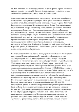 км. Большая часть сил была сосредоточена на левом фланге. Армия примыкала
правым флангом к соседней 3-й армии. Она находилась в готовности начать
движение по кротчайшимпутям на рубеж Ходоров, Галич.
Австро-венгерское командование не предполагало что, русские могут быстро
сосредоточить крупную группировку на левом крыле своего Юго-Западного
фронта и начать большое наступление. Считалось, что для обороны Восточной
Галиции достаточно армии Брудермана и группы Кевеса. Опасность с востока
была очевидной. Австро-венгерскому командованию приходилось принимать
срочные меры. Брудерману было приказано активно оборонять Галицию,
обеспечивая с востока маневр 1-й и 4-й армий в междуречье Вислы и Буга. Ему
надлежало к исходу 12 (25) августа развернуть свои войска восточнее Львова, а
на следующий день прейти в наступление с целью разбить русские армии,
продвигавшиеся со стороны Броды и Тарнополя. Армия Брудермана
усиливалась частью войск группы Кевеса. Остальные войска группы
переходили во 2-ю армию Бем-Ермоли. Соединения этой армии, прибывшей с
Сербского фронта, высаживались в Станислове и Стрые. Ее задача – обеспечить
справа контрудар армии Брудермана.
Соотношение сил сторон было не в пользу противника. На Львов русские вели
наступление 12 дивизиями против 7,5 австрийских. Неприятель не смог
достигнуть превосходства и на направлении главного удара. Этот удар
наносился из района Злочева вдоль железной дороги Львов, Броды. На участке
35-40 км австро-венгры сосредоточили 6,5 пехотных и 1 кавалерийскую
дивизию против 9 пехотных и 3 кавалерийскихдивизий русских. В еще более
трудном положении находилась армия Бем-Ермоли. 13-15 (26-28) августа на р.
Золотая Липа произошло встречное сражение между 3-й австро-венгерской и 3-
й русской армиями. В течение первых двух дней русские остановили
наступление противника, заставив его перейти к обороне. На третий день они
начали преследование, продвигаясь с боями в центре и на левом фланге.
Попытка австро-венгерского командования остановить вторжение русских в
Галицию проведением контрудара окончилась неудачей. На всем 60-
километровом фронте от Каменки-Струмиловой до Дунаюва вражеские войска
были разбиты. Они понесли чувствительные потери и отходили в полном
беспорядке. Ставился под сомнение успех их главной операции в междуречье
Вислы и Буга. Брудерман решил отступить на р. Гнилая Липа, чтобы там
оказать сопротивление русским. Верховное командование утвердило это
решение, приказав отвести корпуса за рубеж Жолкиев, Львов, Миколаев.
Трехдневное сражение на р. Золотая Липа закончилось победой русских.
 
