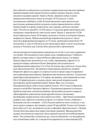Ход событий на люблинском и холмском направлениях настоятельно требовал
перегруппировки войск армии Рузского в район севернее Львова с целью
оказания поддержки армиям Эверта и Плеве. Движение войск в новом
направлении намечалось начать не позднее 18 (31) августа. Ставка
категорически требовала, чтобы Рузский продолжал самое решительное
наступление, развивая особую активность своим правым флангом в обход
Львова севера. 8-я армия должна была, как и прежде, двигаться центром
через Рогатин на запад[52]. 16 (29) августа 3-я русская армия продолжала свое
захождение левым флангом, имея целью захват Львова. С рассветом 15 (28)
августа Брусилов оставил 24-й корпус заслоном у Галича, а остальные корпуса
направил ко Львову. Войска основной группировки выступили в 3 часа и
двигались форсированныммаршем до 22 часов, пройдя расстояние более 50
километров. С утра 16 (29) августа они продолжали марш и около полудня при
подходе к Рогатину на р. Гнилая Липа завязали бой с противником.
Австро-венгерскон командование стремилось во что бы то ни стало удерживать
этот рубеж. Оно выдвинуло сюда свежие силы, переброшенные с Сербского
фронта, которые вместе с группой Кевеса образовали новую, 2-ю армию.
Замысел Брусилова заключался в том, чтобы, прикрываясь с фронта 12-м
корпусом генерал-лейтенанта Радко-Дмитриева, наступление вести
правофланговыми корпусами (7-м и 8-м). В течение трех дней на р. Гнилая Липа
шли ожесточенные бои. Австрийское командование стремилось упорной
обороной с фронта и ударом со стороны Галича во фланг нанести поражение
наступавшимрусским войскам. Намерения противника не сбылись. Соединения
армии Брусилова разгромили 12-й корпус австрийцев, действовавший на стыке
8-й и 3-й армий русских, и создали угрозу охвата всей неприятельской
группировки, располагавшейся южнее Львова. Враг стал отступать.
Одновременно была отбита атака в районе Галича. 18 (31) августа Брусилов
доносил в штаб Юго-Западного фронта: «Трехдневное сражение отличалось
крайним упорством, позиция австрийцев, чрезвычайно сильная по природе,
заблаговременно укрепленная двумя ярусами окопов, считавшаяся
австрийцами, неприступною, взята доблестью войск… Противник пытавшийся
удержать нас с фронта и атаковать во фланг со стороны Галича, отброшен с
большими для него потерями…»[53]. Русские захватили много пленных, в том
числе одного генерала, три знамени, свыше 70 орудий[54]. Только под Галичем
было убито до 5 тыс. австрийских солдат и офицеров. Брусилов писал: « На реке
Гнилая Липа моя армия дала первое настоящее сражение. Предыдущие бои,
делаясь постепенно все серьезнее, были хорошей школой для необстрелянных
войск. Эти удачные бои подняли им дух, дали им убеждение, что австрийцы во
всех отношениях слабее их, и внушили им уверенность в своих вождях»[55].
 