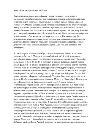 Унов, Белж в направлении на Львов.
Авторы официального австрийского труда отмечают, что начальник
генерального штаба приступил к осуществлению плана, который может быть
отнесен к числу «наиболее решительных и смелых за весь период мировой
войны»[59]. Однако анализ плана Конрада показывает всю его Фантастичность.
Автор замышлял грандиозное сражение в районе западнее Львова, которое
должно было явиться последним актом кампании, привести к разгрому 3-й и 8-й
русских армий, освобождению Восточной Галиции. Но он надлежащим образом
не оценил всех обстоятельств, сил и средств сторон. Его замысел не был
основан на точных сведениях о силах русских и возможных направленияхих
действий. План не отвечал реальному положению вещей на театре военных
действий и не имел никаких шансов на успех. Ход событий наглядно это
подтвердил.
В конце августа – начале сентября севернее и западнее Львова произошли
крупные события. С 22 августа (4 сентября) войска 9-й и 4-й армии вели
настойчивые атаки сильно укрепленной позиции противника между Вислой и
верховьями р. Пор. 25-й и 19-й корпуса 5-й армии, действуя в тесной связи с
левым флангом 4-й армии, направлялись для глубокого охвата австро-венгров с
востока, 5-й и 17-й корпуса и кавалерийский корпус Драгомирова, оставшиеся
на томашовском направлении, были двинуты Плеве на юг. Остальные корпуса
своей армии Рузский передвинул к югу, примкнув их к 8-й армии. Задача 8-й
армии – овладеть Городокской позицией. Упорные бои развернулись на всем
фронте. Особого напряжения они достигли 27 августа (9 сентября). В этот день
части Гвардейского и Гренадерского корпусов 4-й армии сломили
сопротивление противника. Вместе с австрийскими частями был разгромлен
немецкий корпус Войрша. Одновременно ожесточенные бои происходили в
районе Рава-Русская. Левофланговые корпуса 5-й и правофланговые корпуса 3-
й русских армий не только отбили все атаки противника, но и настойчиво
теснили 4-ю армию Ауффенберга, охватывая ее с двух сторон. Особенно опасно
было наступление с севера войск Плеве. 27 августа (9 сентября) они заняли
Томашов, поставив под угрозу тылы 4-й армии. Перед Конрадом встал вопрос о
прекращении боев в районе Рава-Русская, Львов и переходе к оборонительному
способу действий. Вечером 27 августа (9 сентября) был отдан приказ о
концентрическомнаступлении 2-й, 3-й и главных сил 4-й армии на русские
войска, находившиеся подо Львовом. Левый фланг 4-й армии совместно с
группой Иосифа Фердинанда должен был прикрывать это наступление с фланга
и тыла. 28 августа (10 сентября) австро-венгры перешли в наступление.
Действия в районе Равы-Русской не только не дали желаемых результатов, но,
 