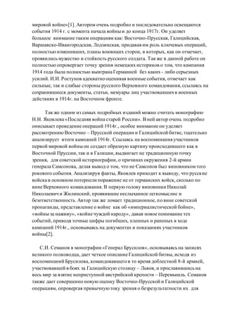 мировой войне»[1]. Автором очень подробно и последовательно освещаются
события 1914 г. с момента начала войны и до конца 1917г. Он уделяет
большое внимание таким операциям как: Восточно-Прусская, Галицийская,
Варшавско-Ивангородская, Лодзинская, придавая им роль ключевых операций,
полностью изменивших, планы воюющих сторон, в которых, как он отмечает,
проявились мужество и стойкость русского солдата. Так же в данной работе он
полностью опровергает точку зрения немецких историков о том, что кампания
1914 года была полностью выиграна Германией без каких - либо серьезных
усилий. И.И. Ростунов адекватно оценивая военные события, отмечает как
сильные, так и слабые стороны русского Верховного командования, ссылаясь на
сохранившиеся документы, статьи, мемуары лиц участвовавшихв военных
действиях в 1914г. на Восточном фронте.
Так же одним из самых подробных изданий можно считать монографию
Н.Н. Яковлева «Последняя война старой России». В ней автор очень подробно
описывает проведение операций 1914г., особое внимание он уделяет
рассмотрению Восточно – Прусской операции и Галицийской битве, тщательно
анализирует итоги кампаний 1914г. Ссылаясь на воспоминания участников
первой мировой войны он создает образную картину происходившего как в
Восточной Пруссии, так и в Галиции, выдвигает не традиционнуюточку
зрения, для советской историографии, о причинах окружения 2-й армии
генерала Самсонова, делая вывод о том, что не Самсонов был виновникомтого
рокового события. Анализируя факты, Яковлев приходит к выводу, что русские
войска в основном потерпели поражение не от германских войск, сколько по
вине Верховного командования. В первую голову виновники Николай
Николаевич и Жилинский, проявившие неслыханное легкомыслие и
безответственность. Автор так же ломает традиционное, по вине советской
пропаганды, представление о войне как об «империалистической бойне»,
«войны за наживу», «войне чуждой народу», давая новое понимание тех
событий, приводя точные цифры погибших, пленных и раненых в ходе
кампаний 1914г., основываясь на документах и показаниях участников
войны[2].
С.И. Семанов в монографии «Генерал Брусилов», основываясь на записях
великого полководца, дает четкое описание Галицийской битвы, исходя из
воспоминаний Брусилова, командовавшего в то время доблестной 8-й армией,
участвовавшей в боях за Галицийскую столицу – Львов, и прославившись на
весь мир за взятие неприступной австрийской крепости – Перемышль. Семанов
также дает совершенно новую оценку Восточно-Прусской и Галицийской
операциям, опровергая привычнуютоку зрения о безрезультатности их для
 