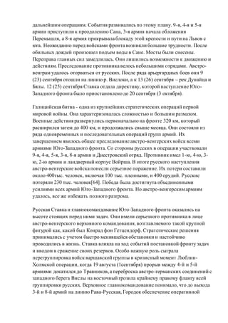 дальнейшим операциям. События развивались по этому плану. 9-я, 4-я и 5-я
армии приступили к преодолению Сана, 3-я армия начала обложения
Перемышля, а 8-я армия прикрывала блокаду этой крепости и пути на Львов с
юга. Неожиданно перед войсками фронта возникли большие трудности. После
обильных дождей произошел подъем воды в Сане. Мосты были снесены.
Переправа главных сил замедлилась. Они лишились возможности к движению и
действиям. Преследование противника велось небольшими отрядами. Австро-
венграм удалось оторваться от русских. После ряда арьергардных боев они 9
(23) сентября отошли на линию р. Вислоки, а к 13 (26) сентября – рек Дунайца и
Бялы. 12 (25) сентября Ставка отдала директиву, которой наступление Юго-
Западного фронта было приостановлено до 20 сентября (3 октября).
Галицийская битва - одна из крупнейших стратегических операций первой
мировой войны. Она характеризовалась сложностью и большим размахом.
Военные действия развернулись первоначально на фронте 320 км, который
расширился затем до 400 км, и продолжались свыше месяца. Они состояли из
ряда одновременных и последовательных операций групп армий. Их
завершением явилось общее преследование австро-венгерских войск всеми
армиями Юго-Западного фронта. Со стороны русских в операции участвовали
9-я, 4-я, 5-я, 3-я, 8-я армии и Днестровский отряд. Противник имел 1-ю, 4-ю, 3-
ю, 2-ю армии и ландверный корпус Войрша. В итоге русского наступления
австро-венгерские войска понесли серьезное поражение. Их потери составили
около 400тыс. человек, включая 100 тыс. пленными, и 400 орудий. Русские
потеряли 230 тыс. человек[64]. Победа была достигнута объединенными
усилиями всех армий Юго-Западного фронта. Но австро-венгерскимармиям
удалось, все же избежать полного разгрома.
Русская Ставка и главнокомандование Юго-Западного фронта оказались на
высоте стоящих перед ними задач. Они имели серьезного противника в лице
австро-венгерского верховного командования, возглавляемого такой крупной
фигурой как, какой был Конрад фон Гетцендорф. Стратегические решения
принимались с учетом быстро менявшейся обстановки и настойчиво
проводились в жизнь. Ставка влияла на ход событий постановкой фронту задач
и вводом в сражение своих резервов. Особо важную роль сыграла
перегруппировка войск варшавской группы в кризисный момент Люблин-
Холмской операции, когда 19 августа (1сентября) прорыв между 4-й и 5-й
армиями докатился до Травников,а переброска австро-германских соединений с
западного берега Вислы на восточный грозила крайнему правому флангу всей
группировки русских. Верховное главнокомандование понимало, что до выхода
3-й и 8-й армий на линию Рава-Русская, Городок обеспечение оперативной
 