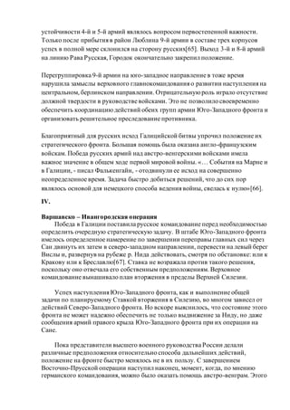 устойчивости 4-й и 5-й армий являлось вопросом первостепенной важности.
Только после прибытия в район Люблина 9-й армии в составе трех корпусов
успех в полной мере склонился на сторону русских[65]. Выход 3-й и 8-й армий
на линию Рава Русская, Городок окончательно закрепил положение.
Перегруппировка 9-й армии на юго-западное направление в тоже время
нарушила замыслы верховного главнокомандования о развитии наступления на
центральном, берлинском направлении. Отрицательнуюроль играло отсутствие
должной твердости в руководстве войсками. Это не позволило своевременно
обеспечить координациюдействий обеих групп армии Юго-Западного фронта и
организовать решительное преследование противника.
Благоприятный для русских исход Галицийской битвы упрочил положение их
стратегического фронта. Большая помощь была оказана англо-французским
войскам. Победа русских армий над австро-венгерскими войсками имела
важное значение в общем ходе первой мировой войны. «… События на Марне и
в Галиции, - писал Фалькенгайн, - отодвинули ее исход на совершенно
неопределенное время. Задача быстро добиться решений, что до сих пор
являлось основой для немецкого способа ведения войны, свелась к нулю»[66].
IV.
Варшавско – Ивангородская операция
Победа в Галиции поставила русское командование перед необходимостью
определить очередную стратегическую задачу. В штабе Юго-Западного фронта
имелось определенное намерение по завершении переправы главных сил через
Сан двинуть их затем в северо-западном направлении, перевести на левый берег
Вислы и, развернув на рубеже р. Нида действовать, смотря по обстановке: или к
Кракову или к Бреславлю[67]. Ставка не возражала против такого решения,
поскольку оно отвечала его собственным предположениям. Верховное
командование вынашивало план вторжения в пределы Верхней Силезии.
Успех наступления Юго-Западного фронта, как и выполнение общей
задачи по планируемому Ставкой вторжения в Силезию, во многом зависел от
действий Северо-Западного фронта. Но вскоре выяснилось, что состояние этого
фронта не может надежно обеспечить не только выдвижение за Ниду, но даже
сообщения армий правого крыла Юго-Западного фронта при их операции на
Сане.
Пока представители высшего военного руководства России делали
различные предположения относительно способа дальнейших действий,
положение на фронте быстро менялось не в их пользу. С завершением
Восточно-Прусской операции наступил наконец, момент, когда, по мнению
германского командования, можно было оказать помощь австро-венграм. Этого
 