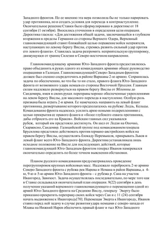Западного фронтов. По ее мнению эта мера позволила бы не только парировать
удар противника, но и создать условия для перехода в контрнаступление.
Окончательное решение Ставки было сформулировано в директиве от 18
сентября (1 октября). Вносились уточнения в определения цели операции.
Директива гласила: «Для достижения общей задачи, заключающейся в глубоком
вторжении в пределы Германии со стороны Верхнего Одера, Верховный
главнокомандующий ставит ближайшей целью поражение войск неприятеля,
наступающих по левому берегу Вислы, стремясь развить сильный удар против
его левого фланга». Ставилась задача разгромить неприятельскую группировку,
движущуюся от границ Силезии в Северо-восточномнаправлении.
Главнокомандующему армиями Юго-Западного фронта предоставлялось
право объединить в руках одного из командующих армиями общее руководство
операциями в Галиции. Главнокомандующий Северо-Западным фронтом
должен был спешно сосредоточить в районе Варшавы 2-ю армию. Сохранилась
задача по обеспечению, во что бы то ни стало, правого фланга Юго-Западного
фронта от возможного удара немцев со стороны Восточной Пруссии. Главным
силам надлежало развернуться на правом берегу Вислы от Яблонны до
Сандомира, имея в своих руках переправы хорошо обеспеченные укреплениями
на левом берегу Вислы, для массового перехода в наступление. Особую роль
призвана была играть 2-я армия. Ее намечалось направить на левый фланг
противника, развертывание которого предполагалось на рубеже Лодзь, Кельцы.
Командование фронта надеялось усилить арию новыми подкреплениями с
целью прикрытия ее правого фланга и «более глубокого охвата противника,
дабы отбросить его на Краков». Войскам главных сил указывался
рубеж, который им предстояло достигнуть. Он шел от Лодзи на Опочно,
Скаржисно, Сандомир. Галицийской группе под командованиемгенерала
Брусилова предстояло действовать против германо-австрийских войск на
правом берегу Вислы, осуществлять блокаду Перемышля, прикрывать Львов и
левый фланг всего Юго-Западного фронта. Директива устанавливала лишь
исходное положение на Висле для последующих действий, которые
главнокомандующий Юго-Западным фронтом генерал Иванов намеревался
окончательно определить по более точном выяснении обстановки.
Планом русского командования предусматривалось проведение
перегруппировок крупных войсковых масс. Надлежало перебросить 2-ю армию
Северо-Западного фронта с рубежа рек Нарева и Немана в район Варшавы, а 4-
ю, 9-ю и 5-ю армии Юго-Западного фронта – с рубежа р. Сана на участок
Ивангород, Завихост. Задача осуществлялась последовательно, по мере того как
в Ставке складывался окончательный план операции. 9(22) сентября в день
получения указаний верховного главнокомандующего о перемещении одной из
армий Юго-Западного фронта на Среднюю Вислу, генералу Эверту было
приказано прекратить переправу своих войск через Сан и с 11 (24) сентября
начать выдвижение к Ивангороду[70]. Перемещая Эверта к Ивангороду, Иванов
ставил перед ней задачу в случае развития удара немцами с северо-запада от
Млавы на Нижний Нарев обеспечить правый фланг и тыл Юго-Западного
 