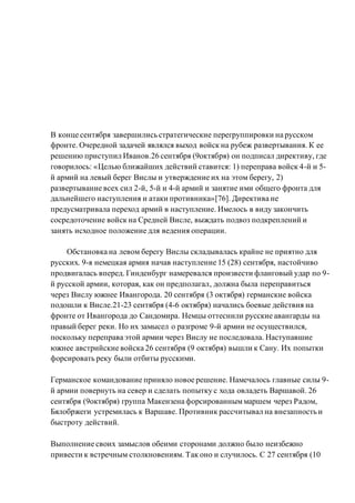 В конце сентября завершились стратегические перегруппировки на русском
фронте. Очередной задачей являлся выход войск на рубеж развертывания. К ее
решению приступил Иванов.26 сентября (9октября) он подписал директиву, где
говорилось: «Целью ближайших действий ставится: 1) переправа войск 4-й и 5-
й армий на левый берег Вислы и утверждение их на этом берегу, 2)
развертывание всех сил 2-й, 5-й и 4-й армий и занятие ими общего фронта для
дальнейшего наступления и атаки противника»[76]. Директива не
предусматривала переход армий в наступление. Имелось в виду закончить
сосредоточение войск на Средней Висле, выждать подвоз подкреплений и
занять исходное положение для ведения операции.
Обстановка на левом берегу Вислы складывалась крайне не приятно для
русских. 9-я немецкая армия начав наступление 15 (28) сентября, настойчиво
продвигалась вперед. Гинденбург намеревался произвести фланговый удар по 9-
й русской армии, которая, как он предполагал, должна была переправиться
через Вислу южнее Ивангорода. 20 сентября (3 октября) германские войска
подошли к Висле.21-23 сентября (4-6 октября) начались боевые действия на
фронте от Ивангорода до Сандомира. Немцы оттеснили русские авангарды на
правый берег реки. Но их замысел о разгроме 9-й армии не осуществился,
поскольку переправа этой армии через Вислу не последовала. Наступавшие
южнее австрийские войска 26 сентября (9 октября) вышли к Сану. Их попытки
форсировать реку были отбиты русскими.
Германское командование приняло новое решение. Намечалось главные силы 9-
й армии повернуть на север и сделать попытку с хода овладеть Варшавой. 26
сентября (9октября) группа Макензена форсированныммаршем через Радом,
Бялобржеги устремилась к Варшаве. Противник рассчитывал на внезапность и
быстроту действий.
Выполнение своих замыслов обеими сторонами должно было неизбежно
привести к встречным столкновениям. Так оно и случилось. С 27 сентября (10
 