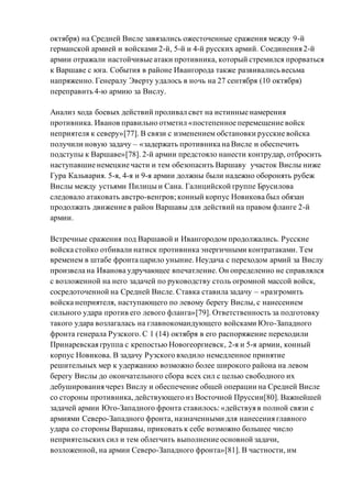 октября) на Средней Висле завязались ожесточенные сражения между 9-й
германской армией и войсками 2-й, 5-й и 4-й русских армий. Соединения 2-й
армии отражали настойчивые атаки противника, который стремился прорваться
к Варшаве с юга. События в районе Ивангорода также развивались весьма
напряженно. Генералу Эверту удалось в ночь на 27 сентября (10 октября)
переправить 4-ю армию за Вислу.
Анализ хода боевых действий проливал свет на истинные намерения
противника. Иванов правильно отметил «постепенное перемещение войск
неприятеля к северу»[77]. В связи с изменением обстановки русские войска
получили новую задачу – «задержать противника на Висле и обеспечить
подступы к Варшаве»[78]. 2-й армии предстояло нанести контрудар, отбросить
наступавшие немецкие части и тем обезопасить Варшаву участок Вислы ниже
Гура Кальвария. 5-я, 4-я и 9-я армии должны были надежно оборонять рубеж
Вислы между устьями Пилицы и Сана. Галицийской группе Брусилова
следовало атаковать австро-венгров; конный корпус Новикова был обязан
продолжать движение в район Варшавы для действий на правом фланге 2-й
армии.
Встречные сражения под Варшавой и Ивангородом продолжались. Русские
войска стойко отбивали натиск противника энергичными контратаками. Тем
временем в штабе фронта царило уныние. Неудача с переходом армий за Вислу
произвела на Иванова удручающее впечатление. Он определенно не справлялся
с возложенной на него задачей по руководству столь огромной массой войск,
сосредоточенной на Средней Висле. Ставка ставила задачу – «разгромить
войска неприятеля, наступающего по левому берегу Вислы, с нанесением
сильного удара против его левого фланга»[79]. Ответственность за подготовку
такого удара возлагалась на главнокомандующего войсками Юго-Западного
фронта генерала Рузского. С 1 (14) октября в его распоряжение переходили
Принаревская группа с крепостью Новогеоргиевск, 2-я и 5-я армии, конный
корпус Новикова. В задачу Рузского входило немедленное принятие
решительных мер к удержанию возможно более широкого района на левом
берегу Вислы до окончательного сбора всех сил с целью свободного их
дебуширования через Вислу и обеспечение общей операции на Средней Висле
со стороны противника, действующего из Восточной Пруссии[80]. Важнейшей
задачей армии Юго-Западного фронта ставилось: «действуя в полной связи с
армиями Северо-Западного фронта, назначенными для нанесения главного
удара со стороны Варшавы, приковать к себе возможно большее число
неприятельских сил и тем облегчить выполнение основной задачи,
возложенной, на армии Северо-Западного фронта»[81]. В частности, им
 