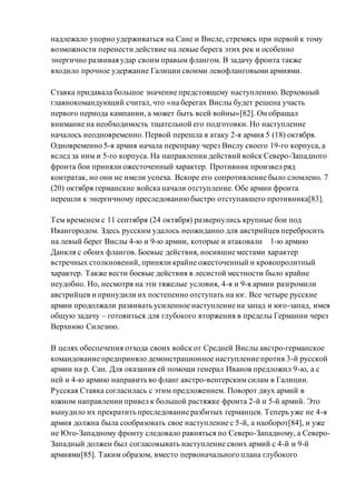надлежало упорно удерживаться на Сане и Висле, стремясь при первой к тому
возможности перенести действие на левые берега этих рек и особенно
энергично развивая удар своим правым флангом. В задачу фронта также
входило прочное удержание Галиции своими левофланговыми армиями.
Ставка придавала большое значение предстоящему наступлению. Верховный
главнокомандующий считал, что «на берегах Вислы будет решена участь
первого периода кампании, а может быть всей войны»[82]. Он обращал
внимание на необходимость тщательной его подготовки. Но наступление
началось неодновременно. Первой перешла в атаку 2-я армия 5 (18) октября.
Одновременно 5-я армия начала переправу через Вислу своего 19-го корпуса, а
вслед за ним и 5-го корпуса. На направлении действий войск Северо-Западного
фронта бои приняли ожесточенный характер. Противник произвел ряд
контратак, но они не имели успеха. Вскоре его сопротивление было сломлено. 7
(20) октября германские войска начали отступление. Обе армии фронта
перешли к энергичному преследованиюбыстро отступавшего противника[83].
Тем временем с 11 сентября (24 октября) развернулись крупные бои под
Ивангородом. Здесь русским удалось неожиданно для австрийцев перебросить
на левый берег Вислы 4-ю и 9-ю армии, которые и атаковали 1-ю армию
Данкля с обоих флангов. Боевые действия, носившие местами характер
встречных столкновений, приняли крайне ожесточенный и кровопролитный
характер. Также вести боевые действия в лесистой местности было крайне
неудобно. Но, несмотря на эти тяжелые условия, 4-я и 9-я армии разгромили
австрийцев и принудили их постепенно отступать на юг. Все четыре русские
армии продолжали развивать усиленное наступление на запад и юго-запад, имея
общую задачу – готовиться для глубокого вторжения в пределы Германии через
Верхнюю Силезию.
В целях обеспечения отхода своих войск от Средней Вислы австро-германское
командование предприняло демонстрационное наступление против 3-й русской
армии на р. Сан. Для оказания ей помощи генерал Иванов предложил 9-ю, а с
ней и 4-ю армию направить во фланг австро-венгерскимсилам в Галиции.
Русская Ставка согласилась с этим предложением. Поворот двух армий в
южном направлении привел к большой растяжке фронта 2-й и 5-й армий. Это
вынудило их прекратить преследование разбитых германцев. Теперь уже не 4-я
армия должна была сообразовать свое наступление с 5-й, а наоборот[84], и уже
не Юго-Западному фронту следовало равняться по Северо-Западному, а Северо-
Западный должен был согласовывать наступление своих армий с 4-й и 9-й
армиями[85]. Таким образом, вместо первоначального плана глубокого
 