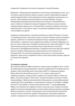вторжения в Германию получилось вторжение в Австро-Венгрию.
Варшавско - Ивангородская операция по количеству участвовавших в ней сил и
по своему стратегическому замыслу являлась одной из крупнейших операций
первой мировой войны. В ней принимала участие примерно половина всех сил
русских, действовавших против Германии и Австро-Венгрии. Русское
командование предприняло решительное наступление от Средней Вислы с
целью глубокого вторжения в пределы Германии. Искусно осуществленная
перегруппировка крупных сил к Средней Висле показала огромное значение в
войне железных и шоссейных дорог для массовой переброски войск с одного
участка фронта на другой.
Германское командование, ставившее своей целью защиту Познани и Силезии
от вторжения русских, выполняло задачу под видом помощи австро-венгерским
армиям, разбитым в Галицийской операции. В ходе операции оно расширило
свой замысел, задавшись целью закрепиться на Висле и захватить Варшаву, что
при тех силах и средствах, которыми оно располагало, было авантюрой. С точки
зрения военного искусства идея флангового удара являлась попыткой
осуществить «Шлиффеновские Канны».Операция окончилась крупной победой
русского оружия. Однако русское командование не использовало всех
возможностей. Это позволило германцам ускользнуть от окончательного
разгрома и приступить к выработке нового плана, выполнение которого привело
к Лодзинской операции.
V.
Лодзинская операция
Во второй половине октября положение сторон на русском фронте было таково.
На правом фланге продвигавшаяся в западном направлении 10-я армия вышла к
границе с Восточной Пруссией, имея перед собой 8-ю германскую армию.
Между Вислой и Пилицей наступали 2-я и 5-я армии, преследуя 9-ю
германскую армию, которая сумела оторваться от русских войск и отойти к р.
Варте, на участок Серадзъ, Ченстохов. Эти русские армии состовляли Северо-
Западный фронт. Войска противника были объеденены во вновь образованный
германский Восточный фронт, в командование которым 19 октября (1 ноября)
вступил П. Гинденбург со своим начальником штаба Э. Людендорфом[86].
Общее соотношение сил на фронтах было в пользу русских. Однако состояние
армий не позволяло предпринимать сколько-нибудь крупные военные операции.
Войска нуждались в отдыхе. Соединения и части имели большой некомплект
личного состава. Не хватало оружия и боеприпасов, обстановка требовала
особой «осторожности и вдумчивости в принятии решений для продолжения
 