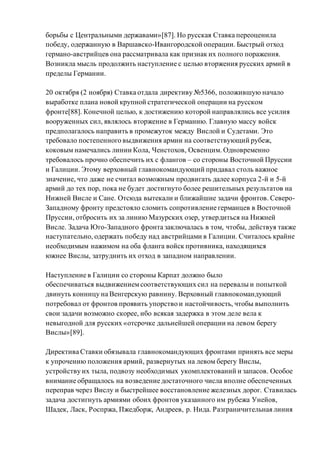 борьбы с Центральными державами»[87]. Но русская Ставка переоценила
победу, одержанную в Варшавско-Ивангородской операции. Быстрый отход
германо-австрийцев она рассматривала как признак их полного поражения.
Возникла мысль продолжить наступление с целью вторжения русских армий в
пределы Германии.
20 октября (2 ноября) Ставка отдала директиву №5366, положившую начало
выработке плана новой крупной стратегической операции на русском
фронте[88]. Конечной целью, к достижению которой направлялись все усилия
вооруженных сил, являлось вторжение в Германию. Главную массу войск
предполагалось направить в промежуток между Вислой и Судетами. Это
требовало постепенного выдвижения армии на соответствующий рубеж,
коковым намечались линии Кола, Ченстохов, Освенцим. Одновременно
требовалось прочно обеспечить их с флангов – со стороны Восточной Пруссии
и Галиции. Этому верховный главнокомандующий придавал столь важное
значение, что даже не считал возможным продвигать далее корпуса 2-й и 5-й
армий до тех пор, пока не будет достигнуто более решительных результатов на
Нижней Висле и Сане. Отсюда вытекали и ближайшие задачи фронтов. Северо-
Западному фронту предстояло сломить сопротивление германцев в Восточной
Пруссии, отбросить их за линию Мазурских озер, утвердиться на Нижней
Висле. Задача Юго-Западного фронта заключалась в том, чтобы, действуя также
наступательно, одержать победу над австрийцами в Галиции. Считалось крайне
необходимым нажимом на оба фланга войск противника, находящихся
южнее Вислы, затруднить их отход в западном направлении.
Наступление в Галиции со стороны Карпат должно было
обеспечиваться выдвижениемсоответствующих сил на перевалы и попыткой
двинуть конницу на Венгерскую равнину. Верховный главнокомандующий
потребовал от фронтов проявить упорство и настойчивость, чтобы выполнить
свои задачи возможно скорее, ибо всякая задержка в этом деле вела к
невыгодной для русских «отсрочке дальнейшей операции на левом берегу
Вислы»[89].
Директива Ставки обязывала главнокомандующих фронтами принять все меры
к упрочению положения армий, развернутых на левом берегу Вислы,
устройству их тыла, подвозу необходимых укомплектований и запасов. Особое
внимание обращалось на возведение достаточного числа вполне обеспеченных
переправ через Вислу и быстрейшее восстановление железных дорог. Ставилась
задача достигнуть армиями обоих фронтов указанного им рубежа Унейов,
Шадек, Ласк, Роспржа, Пжедборж, Андреев, р. Нида. Разграничительная линия
 