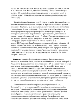 России. Он выделяет высокое мастерство таких генералов как: М.В. Алексеев,
А.А. Брусилов, Н.И. Иванов, проявившееся в ходе Галицийской битвы (18
августа - 21 сентября) приведшей к разгрому австро-венгерских армий и
полному захвату русскими войсками «жемчужины» Австрийской короны –
Галиции[3].
Подробнейшая информация о ходе боевых действий в Восточной Пруссии
дается в монографии советского историка Ф. Храмова «Восточно-Прусская
операция». В ней автор дает оценку первым встречным боям русских войск с
германскими войсками – сражение у Сталлупенена, в ходе которого русские
войска разгромили корпус генерала Франсуа, показав врагу храбрость и
военную выучку. Так же подробнейшим образом описано, одно из самых
славных сражений для русской армии - Гумбенен-Гольдапское сражение, где
так же слава русского оружия прогремела на весь мир. Храмов в данной
монографии говорит о недостаточном умении генерала 1-й
армии И.К.Ренненкампфа работать в тесном взаимодействии с войсками 2-й
армии генерала Самсонова, так же Ренненкапфу в вину ставится полное не
понимание сложившейся ситуации, в ходе которой им был упущен момент для
разгрома 8-й германской армии генерала Притвица, что в итоге повлекло за
собой тяжелые последствия, в том числе окружение и разгром 2-й армии
генерала Самсонова.
Анализ источников: В процессе исследования были использованы
различные источники:статьи, документы, воспоминания. В своих мемуарах Э.
Людендорф[4] создает картину происходившего в 1914г. на восточном фронте в
виде череды побед германских войск, как в Восточной Пруссии, так и в
Галиции. Описывая неспособность русского верховного командования к
маневренным действиям, он придает кампаниям 1914г. вид незначительных
военных просчетов, которые вследствие развитой железнодорожной сети легко
локализовывались германским командованием. Но, несмотря на это Людендорф
отдает дань уважения русским войскам, бесстрашно сражавшимся даже при
отсутствии тяжелой артиллерии и при недостатке боевого снабжения.
Совершенно иную историю происходящего рассказывает А.А.
Брусилов[5] в 1914г. командующий 8-й армией, участник величайшей по
масштабам Галицийской битвы. Он в своих воспоминаниях рассказывает о
кампаниях 1914г. как об одной из самых ярких страниц летописи русской
славы. Брусилов рассказывает о мужестве русского солдата, об его
самопожертвовании ради общего дела – победы. Так же Брусилов дает
положительную оценку русскому Верховному командованию, оправдывая
 