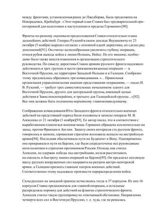 между фронтами, установленная ранее до Пжедборжа, была продолжена на
Новорадомск, Крейцбург. «Этот первый план Ставки был предварительной ори-
ентировкой для подготовки к наступлению в пределы Германии»[90].
Фронты по-разному оценивали предположения Ставки относительно плана
дальнейших действий. Генерал Рузский в своем докладе Янушкевичу от 23
октября (5 ноября) выразил согласие с основной идеей директивы, но сделал ряд
дополнений[91]. Он считал целесообразным увеличить глубину операции,
отнеся рубеж выхода войск к линии Познань, Нейсе. По его мнению, необхо-
димо было также внести изменения в организацию стратегического
руководства. По смыслу директивы Ставки армиям русского фронта надлежало
действовать в трех группах и вести тривзаимосвязанные операции — в
Восточной Пруссии, на территории Западной Польши и в Галиции. Сообразно
этому предлагалось образовать три командования. «... Правильная
организация управления всеми нашими предстоящими операциями, — писал Н.
В. Рузский, — требует трех самостоятельных начальников: одного для
Восточной Пруссии, другого для центральной группы, имеющей целью
действия в Завислинскомрайоне, и третьего для Галицийской группы...»[92].
Все они должны быть подчинены верховному главнокомандующему.
Соображения командования Юго-Западного фронта относительно военных
действий на предстоящий период были изложены в записке генерала М. В.
Алексеева от 21 октября (3 ноября)[93]. Ее автор писал, что в соответствии с
выработанным планом вся военная мощь Германии обращена исключительно на
запад, против Франции и Англии. Защиту своих интересов ста русском фронте,
говорилось в записке, германская стратегия возложила всецело на австрийскую
армию[94]. Последняя обеспечивала пути на Будапешт и Вену. Одновременно
она прикрывала и пути на Берлин, где были сосредоточены все руководящие
нити политики и стратегии противников России.Отсюда, как считал
Алексеев, не одержав победы над австрийцами, нельзя рассчитывать
на смелость и быстроту наших операций на Берлин[95]. Он предлагал основную
массу русских вооруженных сил направить на разгром австро-венгерской
армии, а Галицию признать главным театром военных действий.
Соответственно этому надлежало произвести перераспределение войск.
Силы русских на западной границе исчислялись тогда в 37 корпусов. Из них 16
корпусов Ставка предназначала для главной операции, а остальные
распределяла поровну для действий на флангах стратегического фронта.
Алексеев считал такую группировку не отвечающей обстановке. Направление
четверти всех сил в Восточную Пруссию, т. е. туда, где не решалась
 