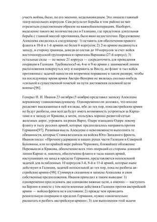 участь войны, было, по его мнению, недальновидным. Это лишало главный
театр нескольких корпусов. Сам результат борьбы в том районе не мог
отразиться существенным образом на важнейшихоперациях. Наоборот,
выделение такого же количества сил в Галицию, где предстояла длительная
борьба с главной массой противника, было явно недостаточно. Предложение
Алексеева сводилось к следующему: 1) оставить для обеспечения правого
фланга в 10-й и 1-й армиях не более 6 корпусов; 2) 2-ю армию выдвинуть к
западу, в сторону границы, доведя ее состав до 10 корпусов за счет войск
восточнопрусской группировки и гарнизона Варшавы (27-й корпус); 3)
остальные силы — не менее 21 корпуса — сосредоточить для проведения
операции в Галиции. Требовалось5-ю, 4-ю и 9-ю армии с занимаемой линии
расположения повернуть к югу и направить за Вислу, во фланг и тыл войск
противника с задачей нанести им вторичное поражение в таком размере, чтобы
на последующее время армия Австро-Венгрии не являлась сколько-нибудь
«сильной и существенной помехой на пути достижения основной цели
воины»[96].
Генерал Н. И. Иванов 23 октября (5 ноября) представил записку Алексеева
верховному главнокомандующему. Одновременно он доложил, что вполне
разделяет высказанные в ней взгляды, ибо до тех пор, пока австрийские армии
не будут разбиты, они всегда будут иметь возможность устроиться за Карпа-
тами и к западу от Кракова, а затем, пользуясь хорошо развитой сетью
железных дорог, угрожать на реках Варте, Одере изападнее Одера левому
флангу и тылу русских армий, которые предполагалось направить против
Германии[97]. Развивая мысль Алексеева о невозможности выполнить те
обязанности, которые Ставка возлагала на войска Юго-Западного фронта,
Иванов писал: «Прочное удержание в наших руках части Галиции и Северной
Буковины, или по крайней мере района Черновиц, ближайшее обложение
Перемышля и Кракова, обеспечение всех этих операций со стороны длинной
линии Карпат и, наконец, обеспечение фланга и тыла наших армий,
наступающих на запад в пределы Германии, представляется непосильной
задачей для ослабленных 10 корпусов 3-й, 8-й и 11-й армий, которые ныне
действуют в Галиции, задачей непосильной до тех пор, пока не разбиты ав-
стрийские армии»[98]. Суммируя сказанное в записке Алексеева и свои
собственные предположения, Иванов приходил к таким выводам: 1)
одновременно преследовать две одинаково важные цели, а именно — наступать
на Берлин и вместе с тем вести военные действия в Галиции против австрийской
армии — войска фронта не в состоянии; 2) прежде чем проводить
решительную операцию в пределах Германии, нужно «окончательно
расшатать и разбить австрийскуюармию»; 3) для выполнения этой задачи
 