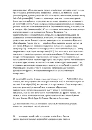 расположенных в Галиции десяти сильно ослабленных корпусов недостаточно;
4) необходимо дополнительно направить в Галицию, на Верхнюю Вислу
(западнее устья Дунайца) еще 9-ю, 4-ю и 5-ю армии, обеспечив Среднюю Вислу
1-й и 2-й армиями[99]. Ставка отклонила предложения главнокомандующих
фронтами и потребовала проводить в жизнь идею, изложенную в директиве от
20 октября (2 ноября). Сама она продолжала совершенствовать план операции,
уточняя и конкретизируя задачи фронтов. Оценивая обстановку, сложившуюся
к концу октября (началу ноября), Ставка полагала, что главные силы германцев
сосредоточиваются на направлении Велюнь, Ченстохов. Что
касается группировки австрийских войск, то она представлялась еще в не-
достаточной степени выясненной. Считалось, что австро-венгерские войска
раскололись на две большие группы, из которых одна отходила на Краков по
обоим берегам Вислы, другая — из района Перемышля на запад и частью на
юго-запад. В Карпатах противник переходил к обороне, а местами даже
отступал[100]. Такая довольно неопределенная обстановка вынуждала Ставку
повременить с переходом в наступление[101]. Но она отнюдь не намеревалась
откладывать начало операции на неопределенный срок. Ее беспокоило то, что
потеря соприкосновения с противником могла привести к нежелательным
последствиям. Отойдя на свою территорию и пользуясь хорошо развитой сетью
железных дорог, он имел возможность «легко менять группировку своих сил,
создавая на желательных направлениях выгодную для себя обстановку»[102].
Одновременно стали поступать сведения о перевозке подкреплений с
французского фронта. Это заставляло торопиться с началом общего
наступления.
28 октября (10 ноября) Ставка отдала новую директиву № 5565[103]. Она
считала, что наступление «могло бы уже начаться 30-го и, во всяком случае не
позднее 31 октября»[104]. Указывалось, что предстоящее общее наступление,
имеющее конечной целью глубокое вторжение в Германию,
первоначально должно преследовать задачу сломить сопротивление
германцев, если бы они попытались таковое оказать на фронте Калиш, Чен-
стохов, и затем, не останавливаясь, прочно утвердиться на линии Ярочин,
Остров, Кемпен, Крейцбург, Люблинец, Катовице, Освенцим.
Для выполнения поставленной задачи верховным главнокомандующим
намечался следующий способ действий:
1) из четырех армий, действующих на левом берегу Вислы,
усилия двух центральных должны быть направлены на разгром
 