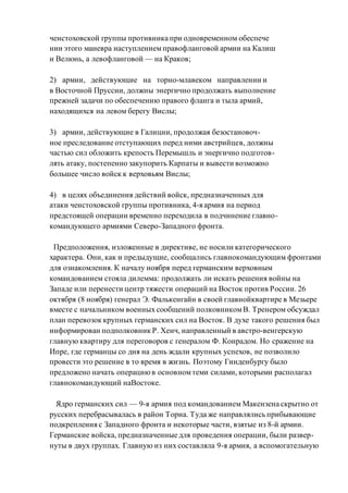 ченстоховской группы противника при одновременном обеспече
нии этого маневра наступлениемправофланговой армии на Калиш
и Велюнь, а левофланговой — на Краков;
2) армии, действующие на торно-млавеком направлении и
в Восточной Пруссии, должны энергично продолжать выполнение
прежней задачи по обеспечению правого фланга и тыла армий,
находящихся на левом берегу Вислы;
3) армии, действующие в Галиции, продолжая безостановоч-
ное преследование отступающих перед ними австрийцев, должны
частью сил обложить крепость Перемышль и энергично подготов-
лять атаку, постепенно закупорить Карпаты и вывести возможно
большее число войск к верховьям Вислы;
4) в целях объединения действий войск, предназначенных для
атаки ченстоховской группы противника, 4-я армия на период
предстоящей операции временно переходила в подчинение главно-
командующего армиями Северо-Западного фронта.
Предположения, изложенные в директиве, не носили категорического
характера. Они, как и предыдущие, сообщались главнокомандующим фронтами
для ознакомления. К началу ноября перед германским верховным
командованием стояла дилемма: продолжать ли искать решения войны на
Западе или перенести центр тяжести операций на Восток против России. 26
октября (8 ноября) генерал Э. Фалькенгайн в своей главнойквартире в Мезьере
вместе с начальником военных сообщений полковникомВ. Тренером обсуждал
план перевозок крупных германских сил на Восток. В духе такого решения был
информирован подполковник Р. Хенч, направленный в австро-венгерскую
главную квартиру для переговоров с генералом Ф. Конрадом. Но сражение на
Ипре, где германцы со дня на день ждали крупных успехов, не позволило
провести это решение в то время в жизнь. Поэтому Гинденбургу было
предложено начать операциюв основномтеми силами, которыми располагал
главнокомандующий наВостоке.
Ядро германских сил — 9-я армия под командованием Макензена скрытно от
русских перебрасывалась в район Торна. Туда же направлялись прибывающие
подкрепления с Западного фронта и некоторые части, взятые из 8-й армии.
Германские войска, предназначенные для проведения операции, были развер-
нуты в двух группах. Главную из них составляла 9-я армия, а вспомогательную
 