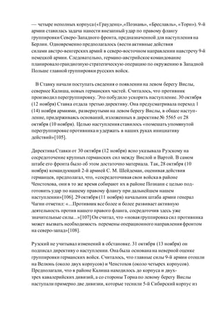 — четыре неполных корпуса («Грауденц»,«Познань», «Бреславль», «Торн»). 9-й
армии ставилась задача нанести внезапный удар по правому флангу
группировки Северо-Западного фронта, предназначенной для наступления на
Берлин. Одновременно предполагалось (вести активные действия
силами австро-венгерских армий в северо-восточном направлении навстречу 9-й
немецкой армии. Следовательно, германо-австрийское командование
планировало грандиозную стратегическую операцию по окружению в Западной
Польше главной группировки русских войск.
В Ставку начали поступать сведения о появлении на левом берегу Вислы,
севернее Калиша, новых германских частей. Считалось, что противник
производил перегруппировку. Это побудило ускорить наступление. 30 октября
(12 ноября) Ставка отдала третью директиву. Она предусматривала переход 1
(14) ноября армиями, развернутыми на левом берегу Вислы, в общее наступ-
ление, придерживаясь оснований, изложенных в директиве № 5565 от 28
октября (10 ноября). Целью наступления ставилось «помешать упомянутой
перегруппировке противника и удержать в наших руках инициативу
действий»[105].
Директива Ставки от 30 октября (12 ноября) ясно указывала Рузскому на
сосредоточение крупных германских сил между Вислой и Вартой. В самом
штабе его фронта было об этом достаточно материала. Так, 28 октября (10
ноября) командующий 2-й армией С. М. Шейдеман, оценивая действия
германцев, предполагал, что, «сосредоточивая свои войска в районе
Ченстохова, они в то же время собирают их в районе Познани с целью под-
готовить удар по нашему правому флангу при дальнейшем нашем
наступлении»[106]. 29 октября (11 ноября) начальник штаба армии генерал
Чагин отметил: «...Противник все более и более развивает активную
деятельность против нашего правого фланга, сосредоточив здесь уже
значительные силы...»[107] Он считал, что «новая группировка сил противника
может вызвать необходимость перемены операционного направления фронтом
на северо-запад»[108].
Рузский не учитывал изменений в обстановке. 31 октября (13 ноября) он
подписал директиву о наступлении. Она была основана на неверной оценке
группировки германских войск. Считалось, что главные силы 9-й армии отошли
на Велюнь (около двух корпусов) и Ченстохов (около четырех корпусов).
Предполагали, что в районе Калиша находилось до корпуса и двух-
трех кавалерийских дивизий, а со стороны Торна по левому берегу Вислы
наступали примерно две дивизии, которые теснили 5-й Сибирский корпус из
 