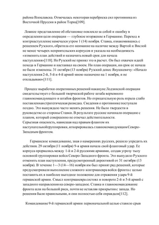 района Влоцлавска. Отмечалась некоторая переброска сил противника из
Восточной Пруссии в район Торна[109].
Ложное представление об обстановке повлекло за собой и ошибку в
определении цели операции — глубокое вторжение в Германию. Переход в
контрнаступление намечался утром 1 (14) ноября. Ставка, ознакомившись с
решением Рузского, обратила его внимание на наличие между Вартой и Вислой
не менее четырех неприятельских корпусов и указала на необходимость
«изменить план действий и назначить новый срок для начала
наступления»[110]. Но Рузский не принял это в расчет. Он был охвачен идеей
похода в Германию и настаивал на своем. Ни план операции, ни срок ее начала
не были изменены. 31 октября (13 ноября) Рузский донес Янушкевичу: «Начало
наступления 2-й, 5-й и 4-й армий мною назначено на 1 ноября, и не
откладываю»[111].
Процесс выработки оперативных решений накануне Лодзинской операции
свидетельствует о большой творческой работе штаба верховного
главнокомандующего и штабов фронтов. Но отрицательную роль играла слабо
поставленная стратегическая разведка. Сведения о противнике поступали
поздно. Это вынуждало часто менять решения. Не было твердости в
руководстве со стороны Ставки. В результате русские начинали операцию с
планом, который совершенно не отвечал действительности.
Серьезная опасность, нависшая над правым флангом их
наступательнойгруппировки,игнорировалась главнокомандующимСеверо-
Западным фронтом.
Германское командование, зная о намерениях русских, решило упредить их
действия. 29 октября (11 ноября) 9-я армия начала свой фланговый удар. Ее
корпуса прорвались между 1-й и 2-й русскими армиями, создав угрозу тылу
основной группировки войск Северо-Западного фронта. Это вынудило Рузского
отменить план наступления, предусмотренный директивой от 31 октября (13
ноября). В течение 1—3 (14—16) ноября им был принят ряд решений, которые
предусматривали выполнение сложного контрманевра войск фронта с целью
поставить их в наиболее выгодное положение для отражения удара 9-й
германской армии. Смысл контрманевра состоял в повороте 2-й и 5-й армий с
западного направления на северо-западное. Ставка и главнокомандование
фронта шли на большой риск, почти не оставляя прикрытия с запада. Но
решения были правильными, и они полностью себя оправдали[112].
Командование 9-й германской армии первоначальной целью ставило срыв
 