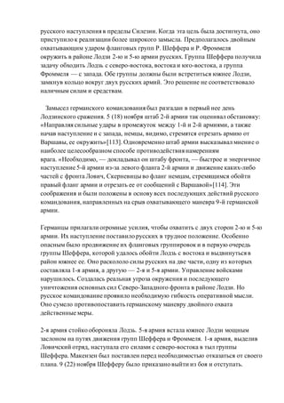 русского наступления в пределы Силезии. Когда эта цель была достигнута, оно
приступило к реализации более широкого замысла. Предполагалось двойным
охватывающим ударом фланговых групп Р. Шеффера и Р. Фроммеля
окружить в районе Лодзи 2-ю и 5-ю армии русских. Группа Шеффера получила
задачу обходить Лодзь с северо-востока, востока и юго-востока, а группа
Фроммеля — с запада. Обе группы должны были встретиться южнее Лодзи,
замкнув кольцо вокруг двух русских армий. Это решение не соответствовало
наличным силам и средствам.
Замысел германского командования был разгадан в первый нее день
Лодзинского сражения. 5 (18) ноября штаб 2-й армии так оценивал обстановку:
«Направляя сильные удары в промежуток между 1-й и 2-й армиями, а также
начав наступление и с запада, немцы, видимо, стремятся отрезать армию от
Варшавы, ее окружить»[113]. Одновременно штаб армии высказывал мнение о
наиболее целесообразном способе противодействия намерениям
врага. «Необходимо, — докладывал он штабу фронта, — быстрое и энергичное
наступление 5-й армии из-за левого фланга 2-й армии и движение каких-либо
частей с фронта Лович, Скерневицы во фланг немцам, стремящимся обойти
правый фланг армии и отрезать ее от сообщений с Варшавой»[114]. Эти
соображения и были положены в основу всех последующих действий русского
командования, направленных на срыв охватывающего маневра 9-й германской
армии.
Германцы прилагали огромные усилия, чтобы охватить с двух сторон 2-ю и 5-ю
армии. Их наступление поставило русских в трудное положение. Особенно
опасным было продвижение их фланговых группировок и в первую очередь
группы Шеффера, которой удалось обойти Лодзь с востока и выдвинуться в
район южнее ее. Оно раскололо силы русских на две части, одну из которых
составляла 1-я армия, а другую — 2-я и 5-я армии. Управление войсками
нарушилось. Создалась реальная угроза окружения и последующего
уничтожения основных сил Северо-Западного фронта в районе Лодзи. Но
русское командование проявило необходимую гибкость оперативной мысли.
Оно сумело противопоставить германскому маневру двойного охвата
действенные меры.
2-я армия стойко обороняла Лодзь. 5-я армия встала южнее Лодзи мощным
заслоном на путях движения групп Шеффера и Фроммеля. 1-я армия, выделив
Ловичский отряд, наступала его силами с северо-востока в тыл группы
Шеффера. Макензен был поставлен перед необходимостью отказаться от своего
плана. 9 (22) ноября Шефферу было приказано выйти из боя и отступать.
 