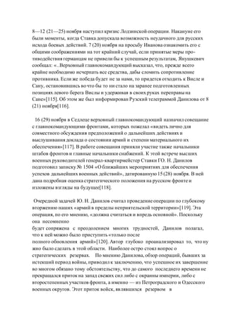 8—12 (21—25) ноября наступил кризис Лодзинской операции. Накануне его
были моменты, когда Ставка допускала возможность неудачного для русских
исхода боевых действий. 7 (20) ноября на просьбу Иванова ознакомить его с
общими соображениями на тот крайний случай, если принятые меры про-
тиводействия германцам не привели бы к успешным результатам, Янушкевич
сообщал: «..Верховный главнокомандующий высказал, что, прежде всего
крайне необходимо исчерпать все средства, дабы сломить сопротивление
противника. Если же победа будет не за нами, то придется отходить к Висле и
Сану, остановившись во что бы то ни стало на заранее подготовленных
позициях левого берега Вислы и удерживая в своих руках переправы на
Сане»[115]. Об этом же был информирован Рузский телеграммой Данилова от 8
(21) ноября[116].
16 (29) ноября в Седлеце верховный главнокомандующий назначил совещание
с главнокомандующими фронтами, которых пожелал «видеть лично для
совместного обсуждения предположений о дальнейших действиях и
выслушивания доклада о состоянии армий и степени материального их
обеспечения»[117]. В работе совещания приняли участие также начальники
штабов фронтов и главные начальники снабжений. К этой встрече высших
военных руководителей генерал-квартирмейстер Ставки ГО. Н. Данилов
подготовил записку № 1504 «О ближайших мероприятиях для обеспечения
успехов дальнейших военных действий», датированную15 (28) ноября. В ней
дана подробная оценка стратегического положения на русском фронте и
изложены взгляды на будущее[118].
Очередной задачей Ю. Н. Данилов считал проведение операции по глубокому
вторжению наших «армий в пределы неприятельской территории»[119]. Эта
операция, по его мнению, «должна считаться и впредь основной». Поскольку
она несомненно
будет сопряжена с преодолением многих трудностей, Данилов полагал,
что к ней можно было приступить «только после
полного обновления армий»[120]. Автор глубоко проанализировал то, что ну
жно было сделать в этой области. Наиболее остро стоял вопрос о
стратегических резервах. По мнению Данилова, обзор операций, бывших за
истекший период войны, приводил к заключению, что успешное их завершение
во многом обязано тому обстоятельству, что до самого последнего времени не
прекращался приток на запад свежих сил либо с окраины империи, либо с
второстепенных участков фронта, а именно — из Петроградского и Одесского
военных округов. Этот приток войск, являвшихся резервом в
 